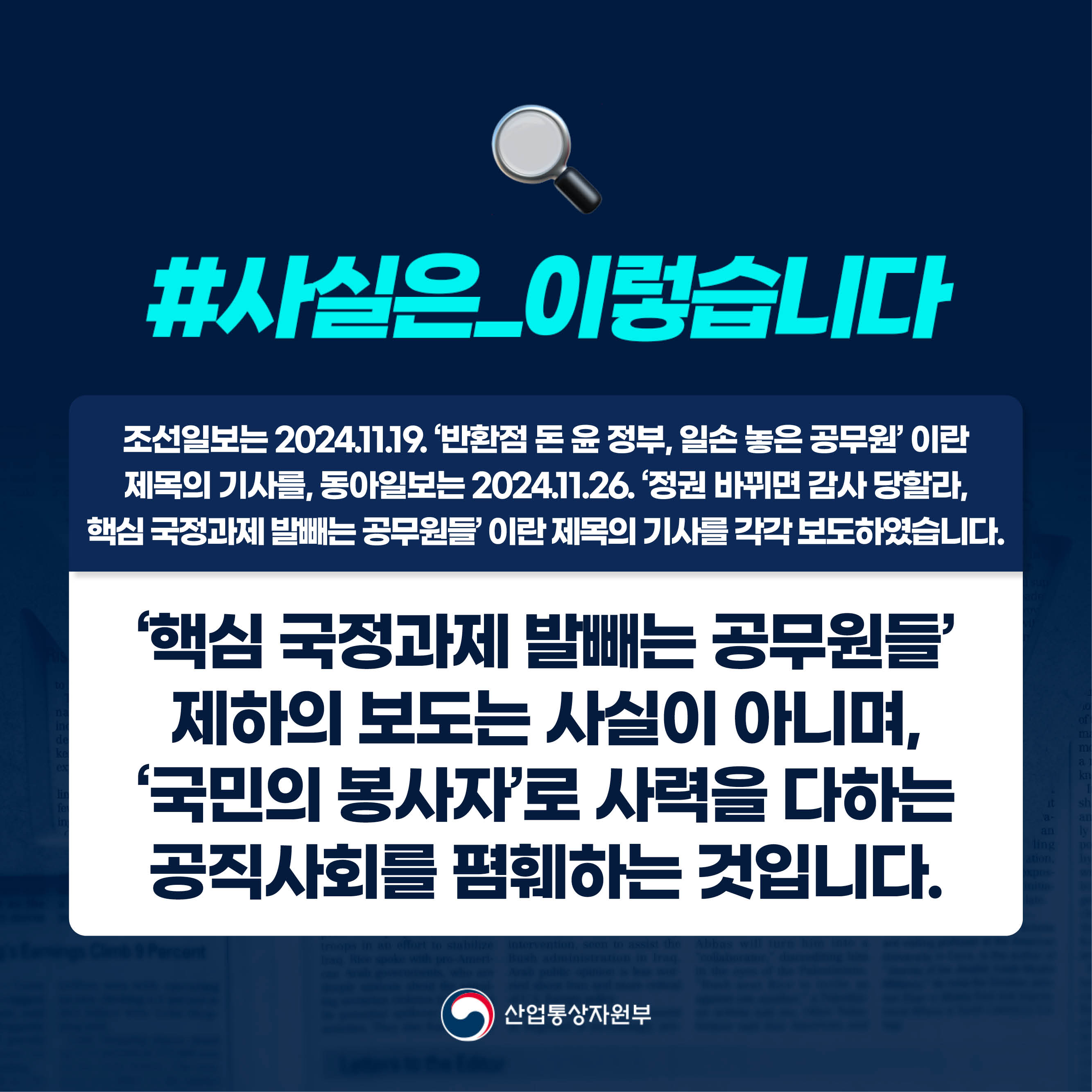 
#사실은_이렇습니다 

조선일보는 2024.11.19. ‘반환점 돈 윤 정부, 일손 놓은 공무원’ 이란 
제목의 기사를, 동아일보는 2024.11.26. ‘정권 바뀌면 감사 당할라, 
핵심 국정과제 발빼는 공무원들’ 이란 제목의 기사를 각각 보도하였습니다.

‘핵심 국정과제 발빼는 공무원들’ 제하의 보도는 사실이 아니며, 
‘국민의 봉사자’로 사력을 다하는 공직사회를 폄훼하는 것입니다.

산업통상자원부