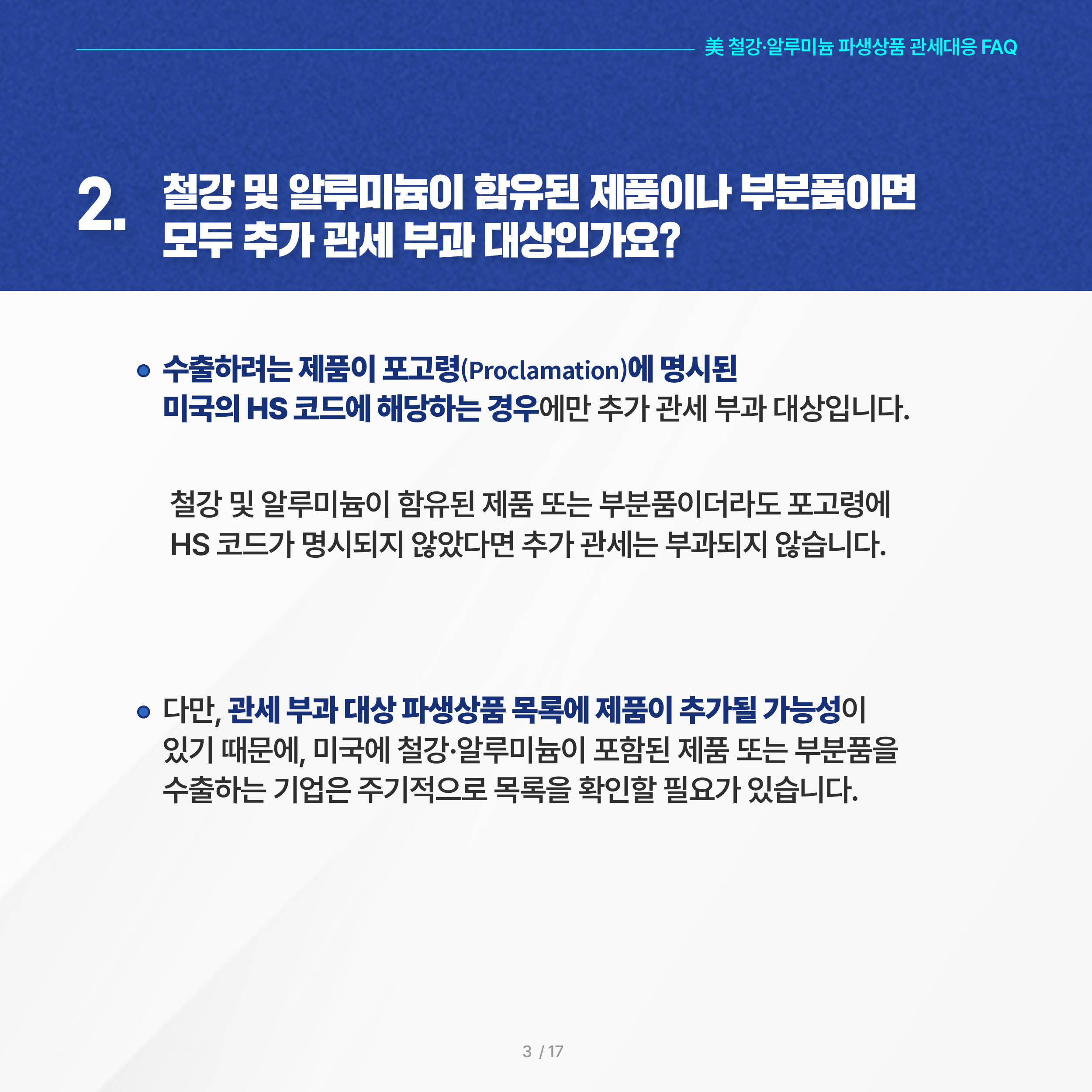 美 철강·알루미늄 파생상품 관세대응 FAQ

2. 철강 및 알루미늄이 함유된 제품이나 부분품이면 모두 추가 관세 부과 대상인가요? 
 ◦ 수출하려는 제품이 포고령(Proclamation)에 명시된 미국의 HS 코드에 해당하는 경우에만 추가 관세 부과 대상입니다. 철강 및 알루미늄이 함유된 제품 또는 부분품이더라도 포고령에 HS 코드가 명시되지 않았다면 추가 관세는 부과되지 않습니다.

 ◦ 다만, 관세 부과 대상 파생상품 목록에 제품이 추가될 가능성이 있기 때문에, 미국에 철강·알루미늄이 포함된 제품 또는 부분품을 수출하는 기업은 주기적으로 목록을 확인할 필요가 있습니다.