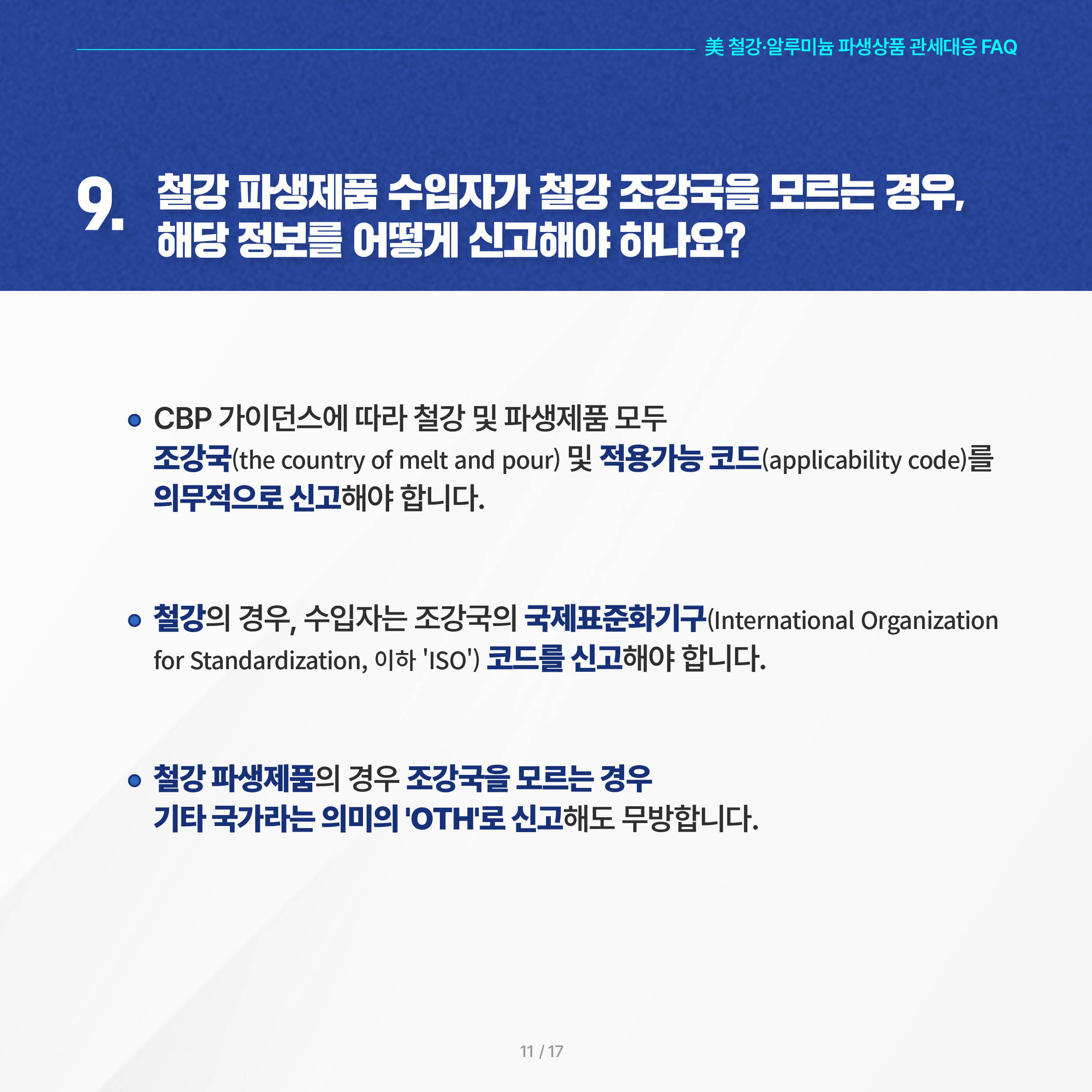 美 철강·알루미늄 파생상품 관세대응 FAQ

9. 철강 파생제품 수입자가 철강 조강국을 모르는 경우, 해당 정보를 어떻게 신고해야 하나요? 

◦ CBP 가이던스에 따라 철강 및 파생제품 모두 조강국(the country of melt and pour) 및 적용가능 코드(applicability code)를 의무적으로 신고해야 합니다.

 ◦ 철강의 경우, 수입자는 조강국의 국제표준화기구(International Organization for Standardization, 이하 'ISO') 코드를 신고해야 합니다.

 ◦ 철강 파생제품의 경우 조강국을 모르는 경우 기타 국가라는 의미의 'OTH'로 신고해도 무방합니다.