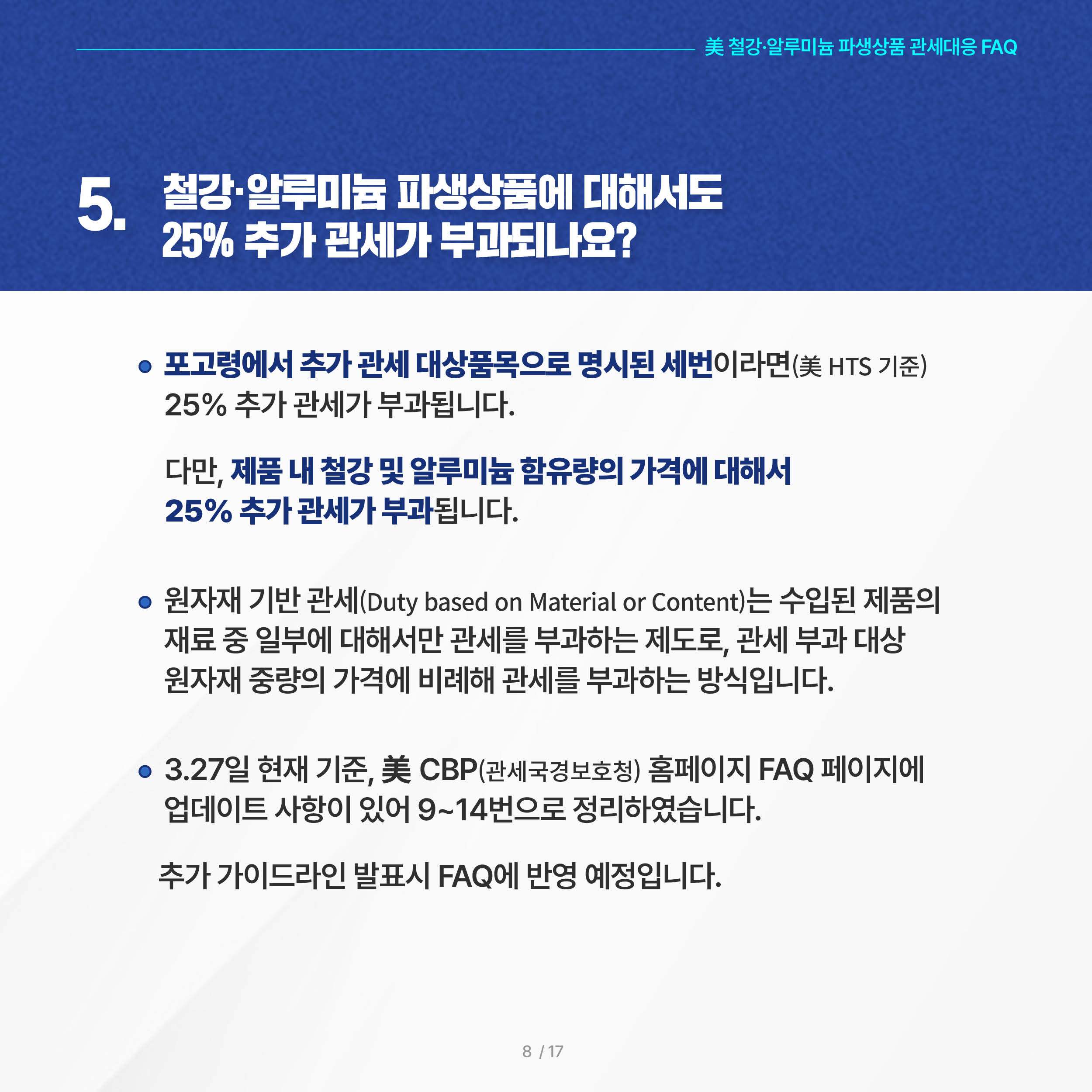 美 철강·알루미늄 파생상품 관세대응 FAQ

5. 철강·알루미늄 파생상품에 대해서도 25% 추가 관세가 부과되나요?

 ◦ 포고령에서 추가 관세 대상품목으로 명시된 세번이라면(美 HTS 기준) 25% 추가 관세가 부과됩니다. 다만, 제품 내 철강 및 알루미늄 함유량의 가격에 대해서 25% 추가 관세가 부과됩니다.

 ◦ 원자재 기반 관세(Duty based on Material or Content)는 수입된 제품의 재료 중 일부에 대해서만 관세를 부과하는 제도로, 관세 부과 대상 원자재 중량의 가격에 비례해 관세를 부과하는 방식입니다.

 ◦ 3.27일 현재 기준, 美 CBP(관세국경보호청) 홈페이지 FAQ 페이지에 업데이트 사항이 있어 9~14번으로 정리하였습니다. 추가 가이드라인 발표시 FAQ에 반영 예정입니다. 