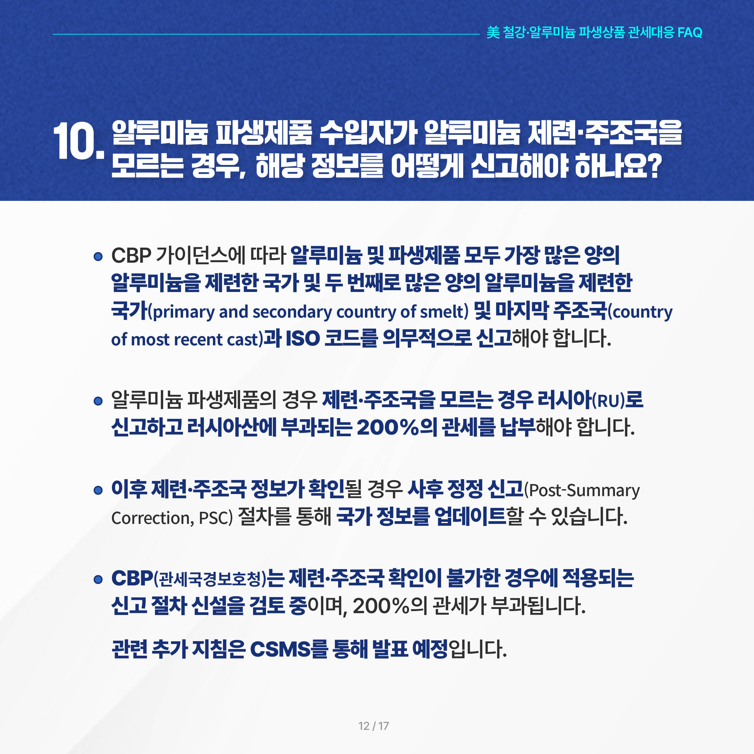 美 철강·알루미늄 파생상품 관세대응 FAQ

10. 알루미늄 파생제품 수입자가 알루미늄 제련·주조국을 모르는 경우, 해당 정보를 어떻게 신고해야 하나요? 

◦ CBP 가이던스에 따라 알루미늄 및 파생제품 모두 가장 많은 양의 알루미늄을 제련한 국가 및 두 번째로 많은 양의 알루미늄을 제련한 국가(primary and secondary country of smelt) 및 마지막 주조국(country of most recent cast)과 ISO 코드를 의무적으로 신고해야 합니다.

 ◦ 알루미늄 파생제품의 경우 제련·주조국을 모르는 경우 러시아(RU)로 신고하고 러시아산에 부과되는 200%의 관세를 납부해야 합니다.

 ◦ 이후 제련·주조국 정보가 확인될 경우 사후 정정 신고(Post-Summary Correction, PSC) 절차를 통해 국가 정보를 업데이트할 수 있습니다.

 ◦ CBP는 제련·주조국 확인이 불가한 경우에 적용되는 신고 절차 신설을 검토 중이며, 이 경우에도 러시아산에 적용되는 200%의 관세 부과. 관련 추가 지침은 CSMS를 통해 발표 예정입니다.
