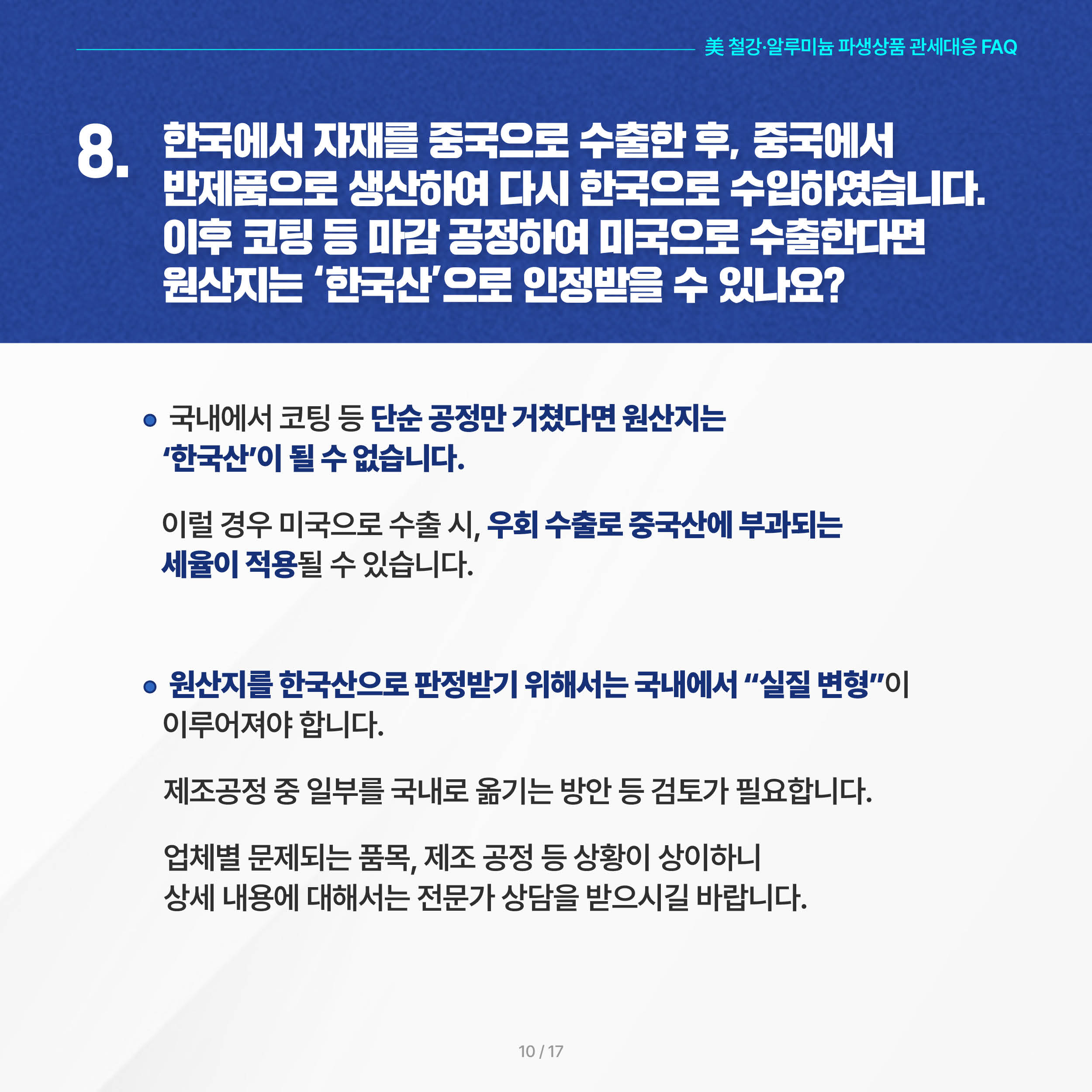 美 철강·알루미늄 파생상품 관세대응 FAQ

8. 한국에서 자재를 중국으로 수출한 후, 중국에서 반제품으로 생산하여 다시 한국으로 수입하였습니다. 이후 코팅 등 마감 공정하여 미국으로 수출한다면 원산지는 ‘한국산’으로 인정받을 수 있나요?

◦ 국내에서 코팅 등 단순 공정만 거쳤다면 원산지는 ‘한국산’이 될 수 없습니다. 이럴 경우 미국으로 수출 시, 우회 수출로 중국산에 부과되는 세율이 적용될 수 있습니다.

 ◦ 원산지를 한국산으로 판정받기 위해서는 국내에서 “실질 변형”이 이루어져야 합니다. 제조공정 중 일부를 국내로 옮기는 방안 등 검토가 필요합니다. 업체별 문제되는 품목, 제조 공정 등 상황이 상이하니 상세 내용에 대해서는 전문가 상담을 받으시길 바랍니다.
