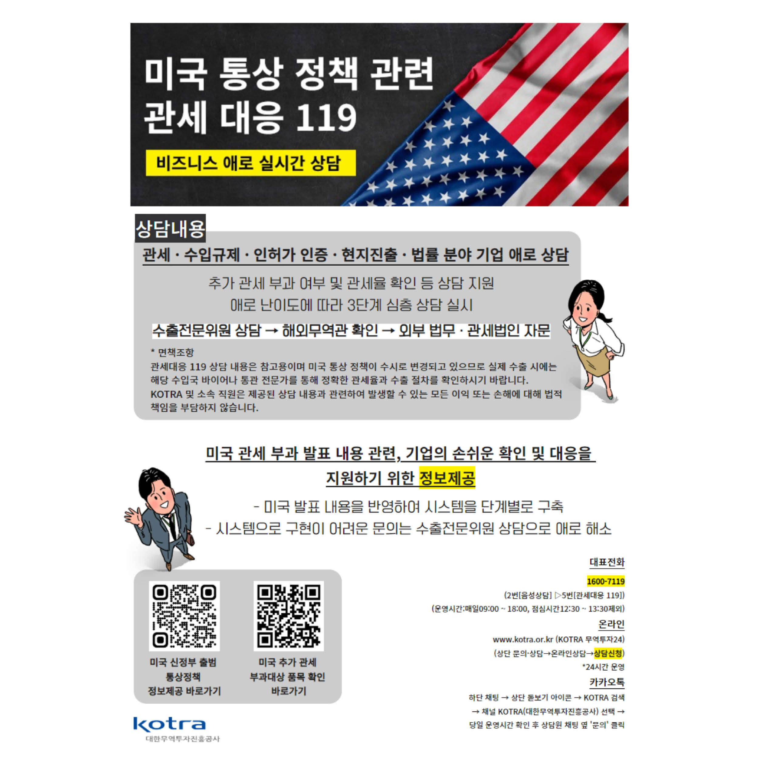 미국 통상 정책 관련 관세 대응 119

비즈니스 애로 실시간 상담

상담내용
관세 수입규제 인허가인증 현지진출 법률분야 기업 애로 상담
추가관세 부과 여부 및 관세율 확인 등 상담지원
애로 난이도에 따라 3단계 심층 상담 실시
수출전문위원 상담 → 해외무역관 확인 → 외부 법무 관세법인 자문

*면책조항
관세대응 119 상담 내용은 참고용이며 미국 통상 정책이 수시로 변경되고 있으므로 실제 수출 시에는 해당 수입국 바이어나 통관 전문가를 통해 정확한 관세율과 수출 절차를 확인하시기 바랍니다.
KOTRA 및 소속 직원은 제공된 상담 내용과 관련하여 발생할 수 있는 모든 이익 또는 손해에 대해 법적 책임을 부담하지 않습니다.

미국 관세 부과 발표 내용과 관련, 기업의 손쉬운 확인 및 대응을 지원하기 위한 정보제공
- 미국 발표 내용을 반영하여 시스템을 단계별로 구축
- 시스템으로 구현이 여려운 문의는 수출전문위원 상담으로 애로 해소


미국 신정부 출범 통상정책 정보제공 바로가기
미국 추가 관세 부과대상 품목 확인 바로가기

대표전화
1600-7119
(2번[음성상담] > 5번[관세대응 119])
(운영시간: 매일09:00~18:00, 점심시간12:30~13:30제외)

온라인
www.kotra.or.kr(KOTRA 무역투자24)
(산단 문의상담 → 온라인상담 → 상담신청)

하단채팅→ 상단 돋보기 아이콘 → KOTRA 검색
→ 채널 KOTRA(대한무역투자진흥공사) 선택 → 당일 운영시간 확인 후 상담원 채팅 옆 '문의'클릭

KOTRA
대한무역투자진흥공사