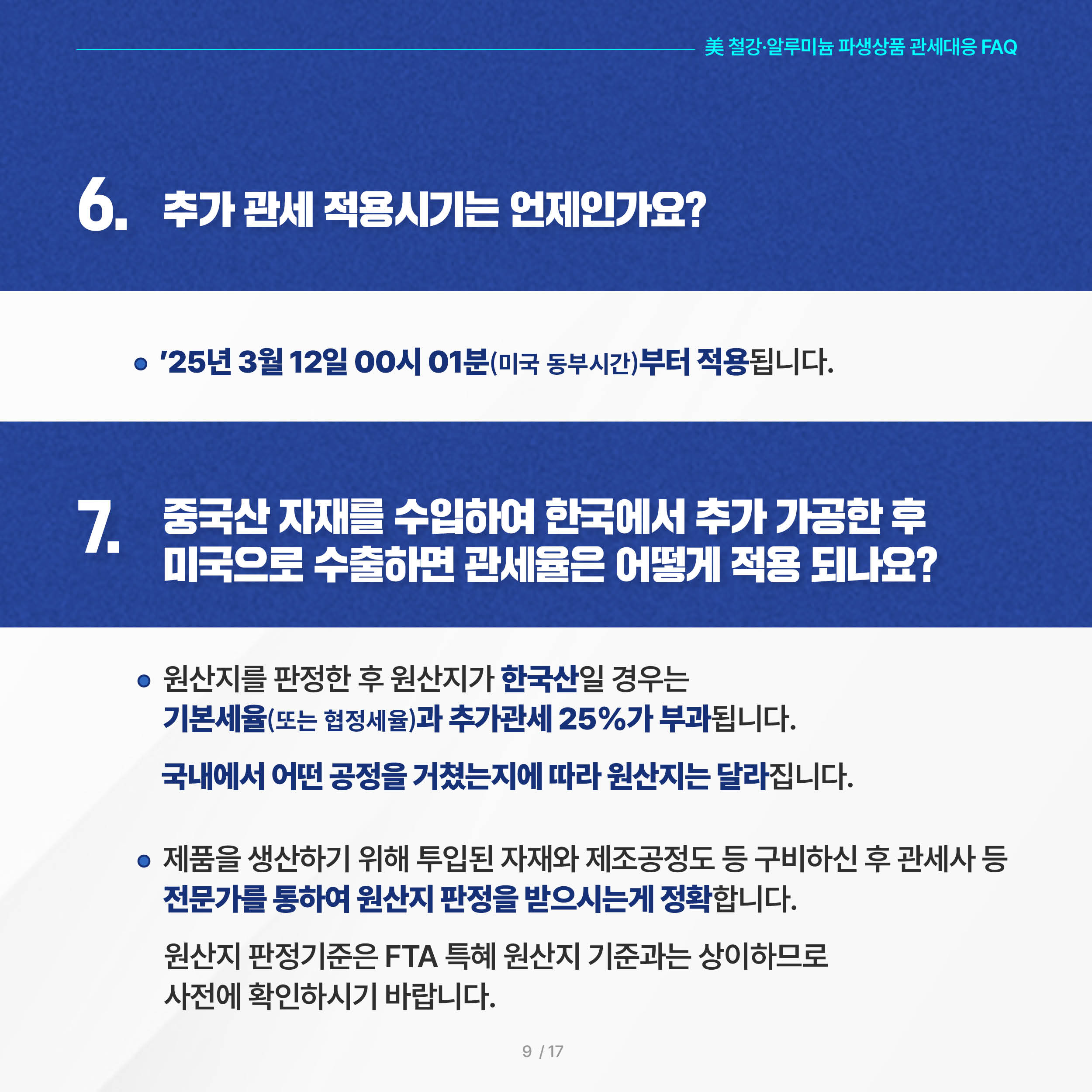 美 철강·알루미늄 파생상품 관세대응 FAQ

6. 추가 관세 적용시기는 언제인가요?
 ◦ ’25년 3월 12일 00시 01분(미국 동부시간)부터 적용됩니다.

7. 중국산 자재를 수입하여 한국에서 추가 가공한 후 미국으로 수출하면 관세율은 어떻게 적용 되나요?
◦ 원산지를 판정한 후 원산지가 한국산일 경우는 기본세율(또는 협정세율)과 추가관세 25%가 부과됩니다. 국내에서 어떤 공정을 거쳤는지에 따라 원산지는 달라집니다.
 
 ◦ 제품을 생산하기 위해 투입된 자재와 제조공정도 등 구비하신 후
    관세사 등 전문가를 통하여 원산지 판정을 받으시는게 정확합니다. 원산지 판정기준은 FTA 특혜 원산지 기준과는 상이하므로 사전에 확인하시기 바랍니다.

