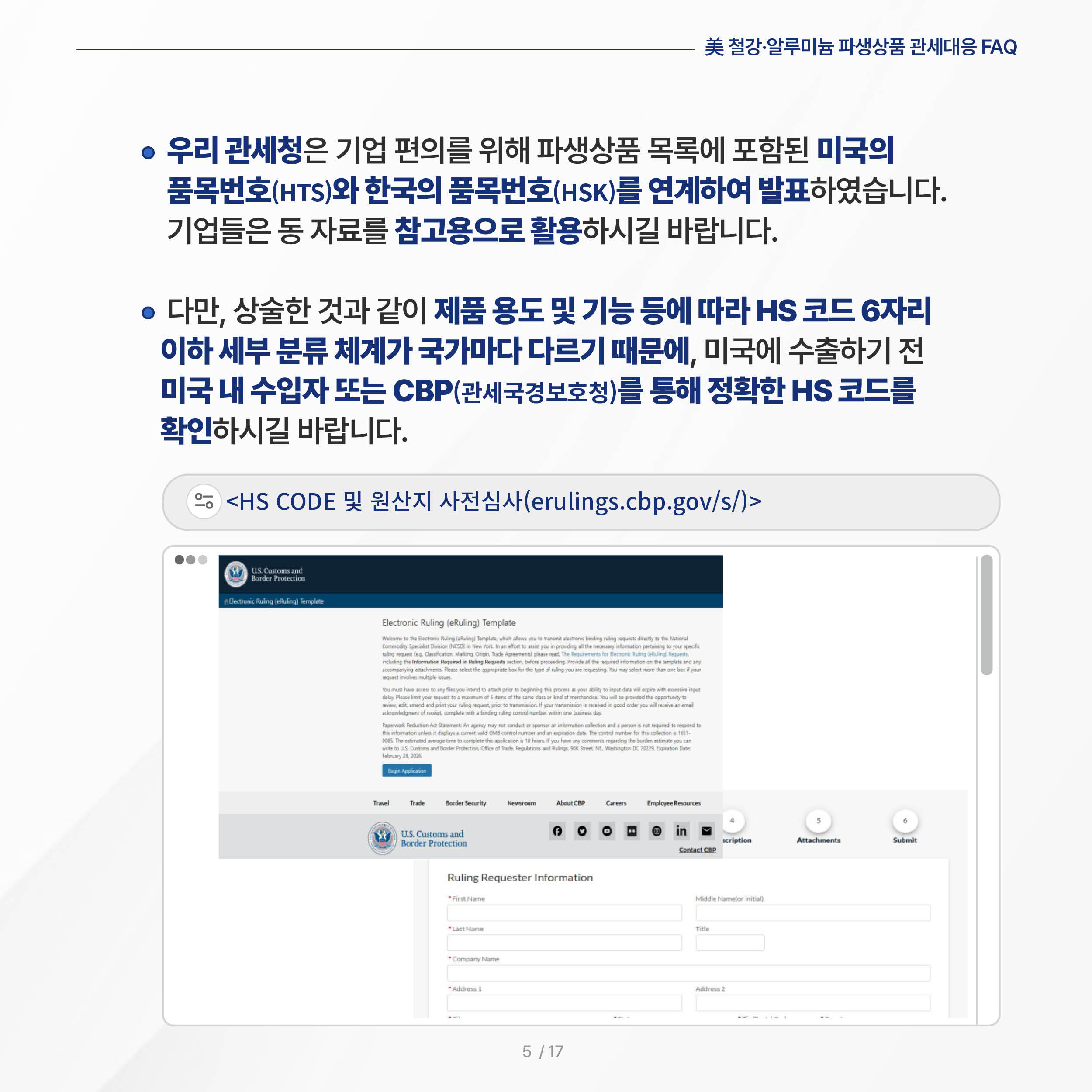 美 철강·알루미늄 파생상품 관세대응 FAQ

◦ 우리 관세청은 기업 편의를 위해 파생상품 목록에 포함된 미국의 품목번호(HTS)와 한국의 품목번호(HSK)를 연계하여 발표하였습니다. 기업들은 동 자료를 참고용으로 활용하시길 바랍니다.

 ◦ 다만, 상술한 것과 같이 제품 용도 및 기능 등에 따라 HS 코드 6자리 이하 세부 분류 체계가 국가마다 다르기 때문에, 미국에 수출하기 전 미국 내 수입자 또는 관세국경보호청(CBP)를 통해 정확한 HS 코드를 확인하시길 바랍니다.

<HS CODE 및 원산지 사전심사(erulings.cbp.gov/s/)>