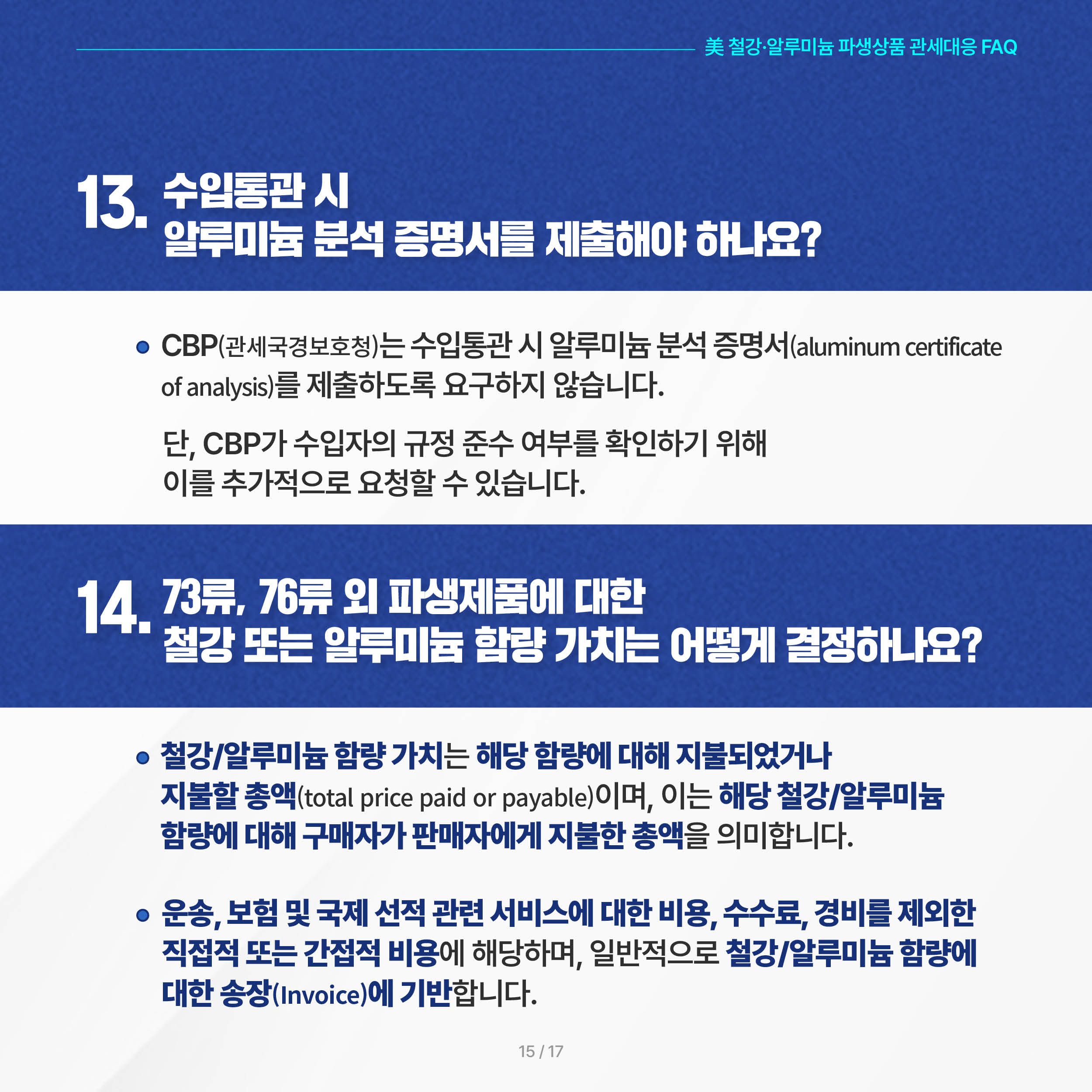 美 철강·알루미늄 파생상품 관세대응 FAQ

13. 수입통관 시 알루미늄 분석 증명서를 제출해야 하나요? 
 ◦ CBP는 수입통관 시 알루미늄 분석 증명서(aluminum certificate of analysis)를 제출하도록 요구하지 않습니다. 단, CBP가 수입자의 규정 준수 여부를 확인하기 위해 이를 추가적으로 요청할 수 있습니다.

14. 73류, 76류 외 파생제품에 대한 철강 또는 알루미늄 함량 가치는 어떻게 결정하나요? 
 ◦ 철강/알루미늄 함량 가치는 해당 함량에 대해 지불되었거나 지불할 총액(total price paid or payable)이며, 이는 해당 철강/알루미늄 함량에 대해 구매자가 판매자에게 지불한 총액을 의미합니다. 

 ◦ 운송, 보험 및 국제 선적 관련 서비스에 대한 비용, 수수료, 경비를 제외한 직접적 또는 간접적 비용에 해당하며, 일반적으로 철강/알루미늄 함량에 대한 송장(Invoice)에 기반합니다.