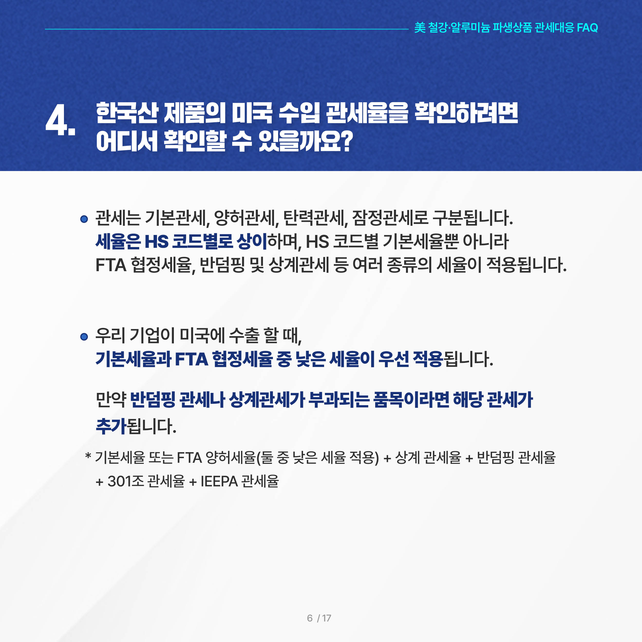美 철강·알루미늄 파생상품 관세대응 FAQ

4. 한국산 제품의 미국 수입 관세율을 확인하려면 어디서 확인할 수 있을까요?

◦ 관세는 기본관세, 양허관세, 탄력관세, 잠정관세로 구분됩니다. 세율은 HS 코드별로 상이하며, HS 코드별 기본세율뿐 아니라 FTA 협정세율, 반덤핑 및 상계관세 등 여러 종류의 세율이 적용됩니다.

 ◦ 우리 기업이 미국에 수출 할 때, 기본세율과 FTA 협정세율 중 낮은 세율이 우선 적용됩니다. 만약 반덤핑 관세나 상계관세가 부과되는 품목이라면 해당 관세가 추가됩니다.

     * 기본세율 또는 FTA 양허세율(둘 중 낮은 세율 적용) + 상계 관세율 + 반덤핑 관세율 + 301조 관세율 + IEEPA 관세율