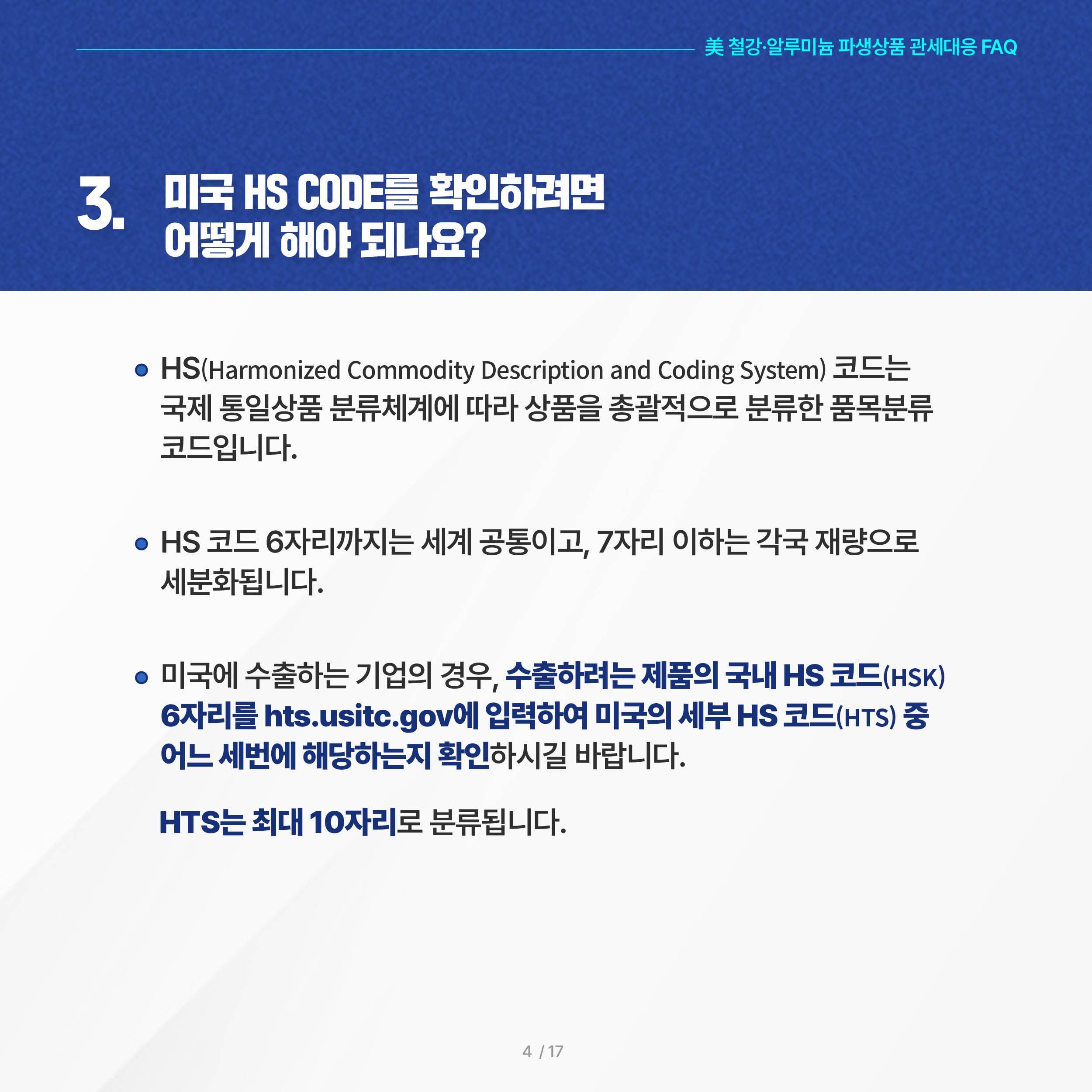 美 철강·알루미늄 파생상품 관세대응 FAQ

3. 미국 HS CODE를 확인하려면 어떻게 해야 되나요?
◦ HS(Harmonized Commodity Description and Coding System) 코드는 국제 통일상품 분류체계에 따라 상품을 총괄적으로 분류한 품목분류 코드입니다. 

 ◦ HS 코드 6자리까지는 세계 공통이고, 7자리 이하는 각국 재량으로 세분화됩니다.

 ◦ 미국에 수출하는 기업의 경우, 수출하려는 제품의 국내 HS 코드(HSK) 6자리를 hts.usitc.gov에 입력하여 미국의 세부 HS 코드(HTS) 중 어느 세번에 해당하는지 확인하시길 바랍니다. HTS는 최대 10자리로 분류됩니다.