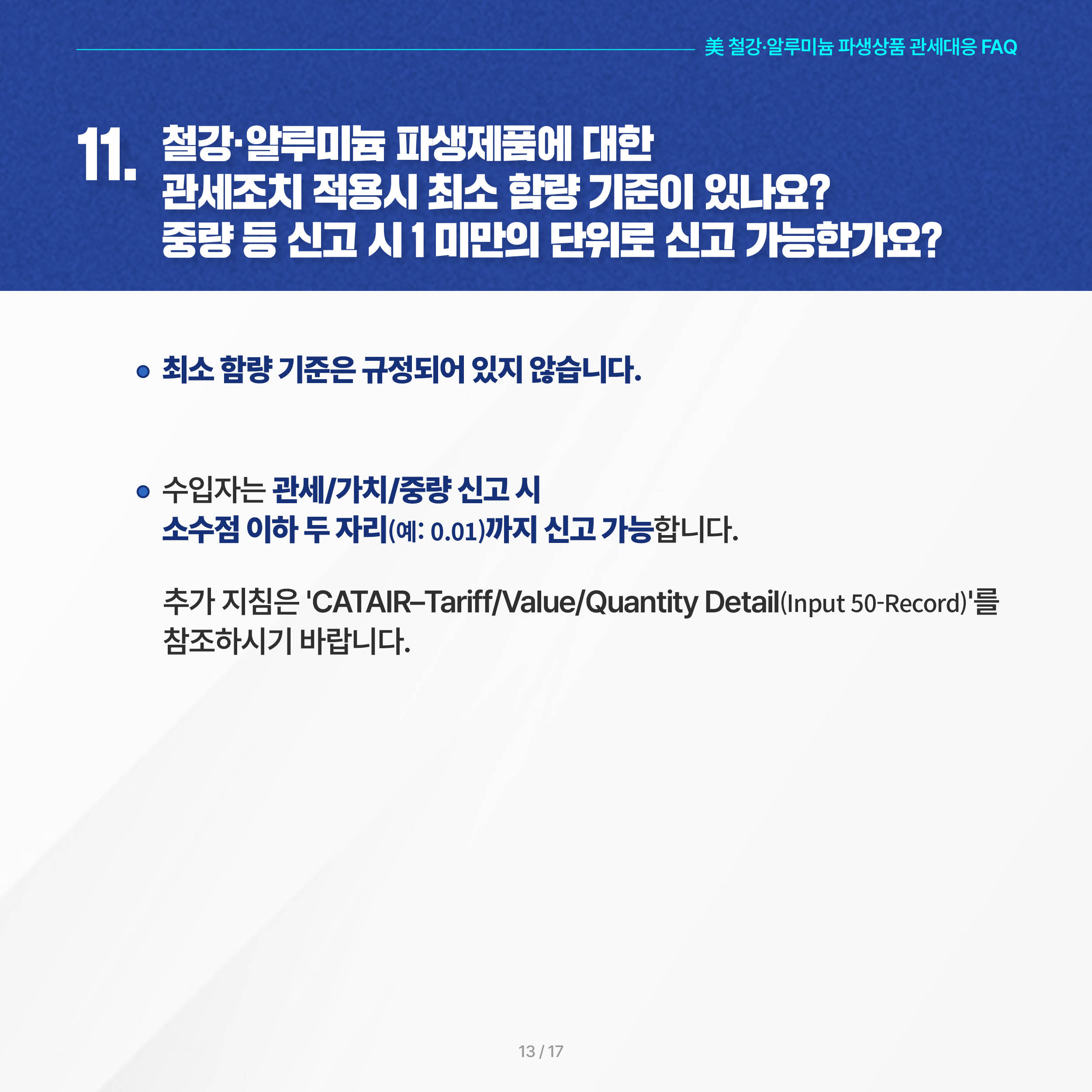美 철강·알루미늄 파생상품 관세대응 FAQ

11. 철강·알루미늄 파생제품에 대한 관세조치 적용시 최소 함량 기준이 있나요? 중량 등 신고 시 1 미만의 단위로 신고 가능한가요? 

◦ 최소 함량 기준은 규정되어 있지 않습니다. 

 ◦ 수입자는 관세/가치/중량 신고 시 소수점 이하 두 자리(예: 0.01)까지 신고 가능합니다. 추가 지침은 'CATAIR–Tariff/Value/Quantity Detail (Input 50-Record)'를 참조하시기 바랍니다.