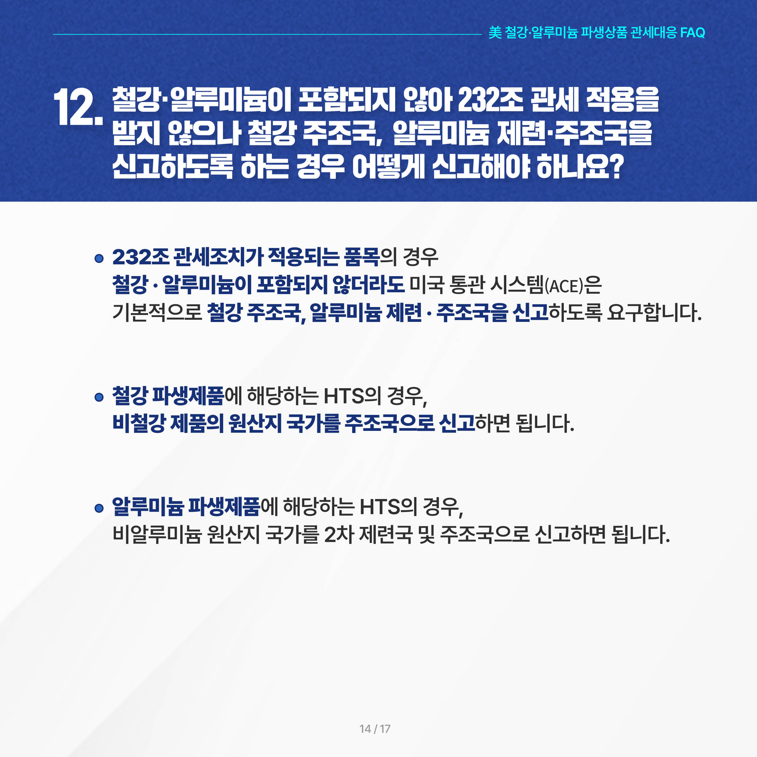 美 철강·알루미늄 파생상품 관세대응 FAQ

12. 철강·알루미늄이 포함되지 않아 232조 관세 적용을 받지 않으나 철강 주조국, 알루미늄 제련·주조국을 신고하도록 하는 경우 어떻게 신고해야 하나요? 

 ◦ 232조 관세조치가 적용되는 품목의 경우 철강·알루미늄이 포함되지 않더라도 미국 통관 시스템(ACE)은 기본적으로 철강 주조국, 알루미늄 제련·주조국을 신고하도록 요구합니다. 

 ◦ 철강 파생제품에 해당하는 HTS의 경우, 비철강 제품의 원산지 국가를 주조국으로 신고하면 됩니다.    

 ◦ 알루미늄 파생제품에 해당하는 HTS의 경우, 비알루미늄 원산지 국가를 2차 제련국 및 주조국으로 신고하면 됩니다.