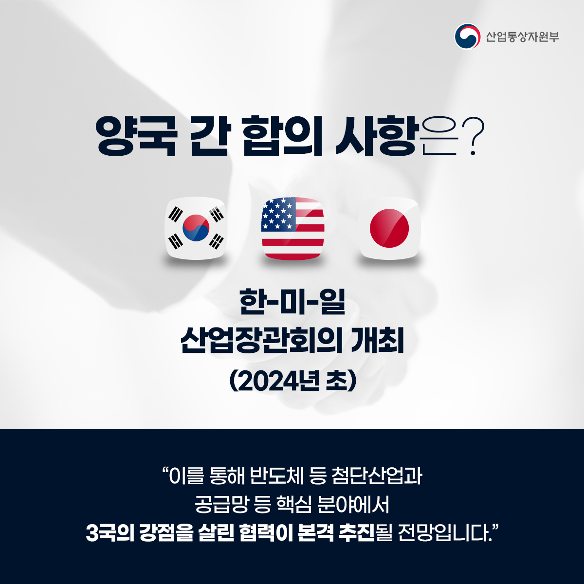 산업통상자원부
양국 간 합의 사항은?
한-미-일 산업장관회의 개최 (2024년 초)
“이를 통해 반도체 등 첨단산업과 공급망 등 핵심 분야에서 3국의 강점을 살린 협력이 본격 추진될 전망입니다."
