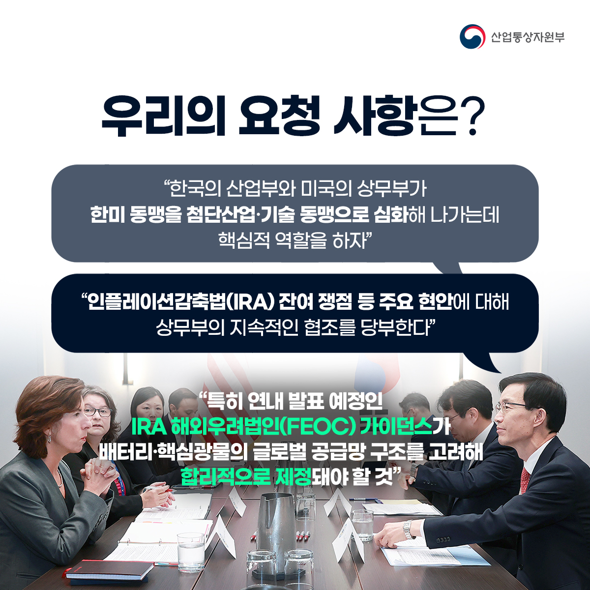 산업통상자원부
우리의 요청 사항은?
“한국의 산업부와 미국의 상무부가 한미 동맹을 첨단산업·기술 동맹으로 심화해 나가는데 핵심적 역할을 하자"
“인플레이션감축법(IRA) 잔여 쟁점 등 주요 현안에 대해 상무부의 지속적인 협조를 당부한다"
"특히 연내 발표 예정인 IRA 해외우려법인(FEOC) 가이던스가 배터리·핵심광물의 글로벌 공급망 구조를 고려해 합리적으로 제정돼야 할 것"