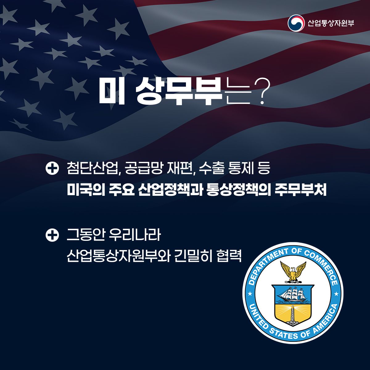 산업통상자원부
미 상무부는?
• 첨단산업, 공급망 재편, 수출 통제 등 미국의 주요 산업정책과 통상정책의 주무부처
• 그동안 우리나라 산업통상자원부와 긴밀히 협력