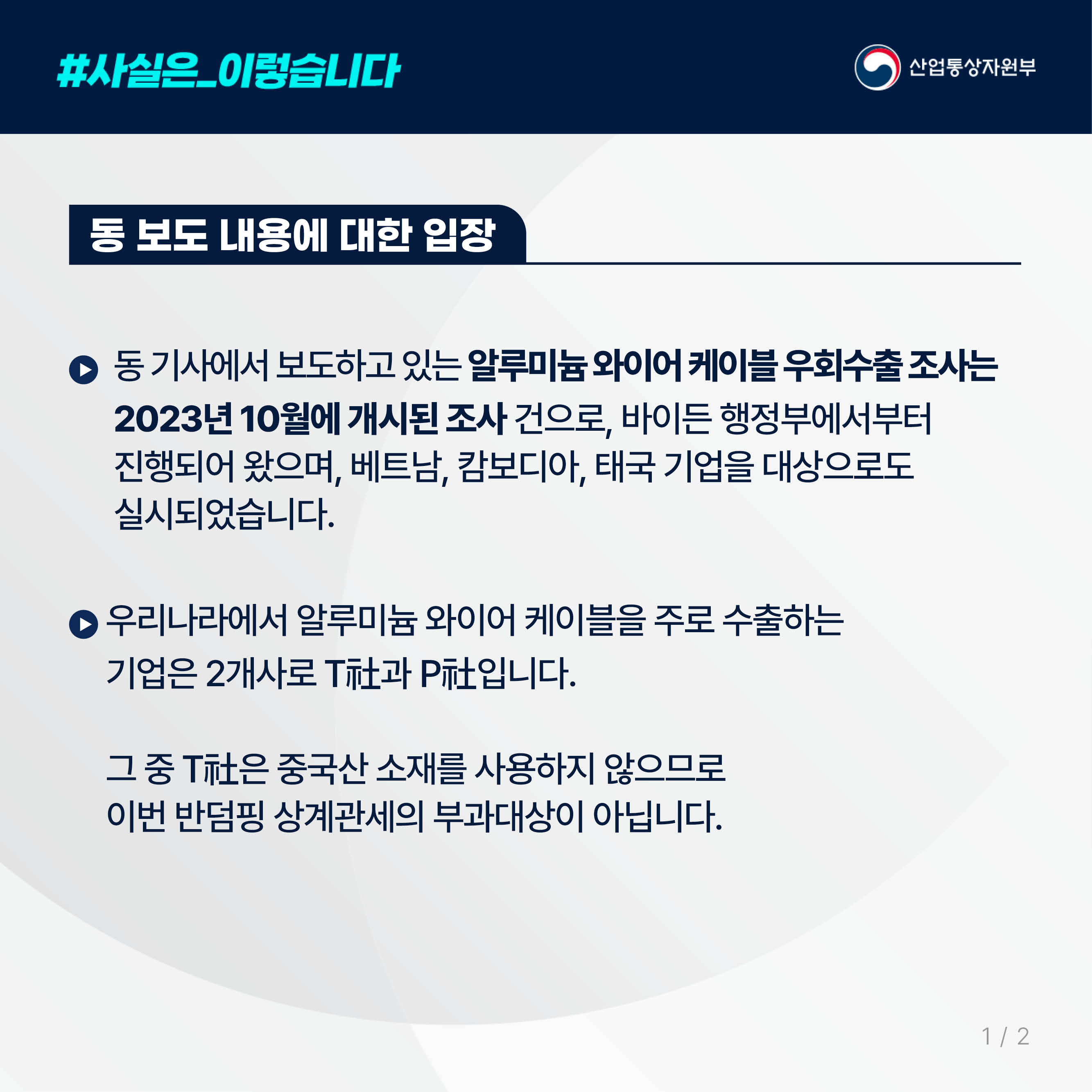 
사실은 이렇습니다. 산업통상자원부

동 보도 내용에 대한 입장

동 기사에서 보도하고 있는 알루미늄 와이어 케이블 우회수출 조사는 
2023년 10월에 개시된 조사 건으로, 바이든 행정부에서부터 
진행되어 왔으며, 베트남, 캄보디아, 태국 기업을 대상으로도 
실시되었습니다. 

우리나라에서 알루미늄 와이어 케이블을 주로 수출하는 
기업은 2개사로 T社과 P社입니다. 

그 중 T社은 중국산 소재를 사용하지 않으므로 
이번 반덤핑 상계관세의 부과대상이 아닙니다.

