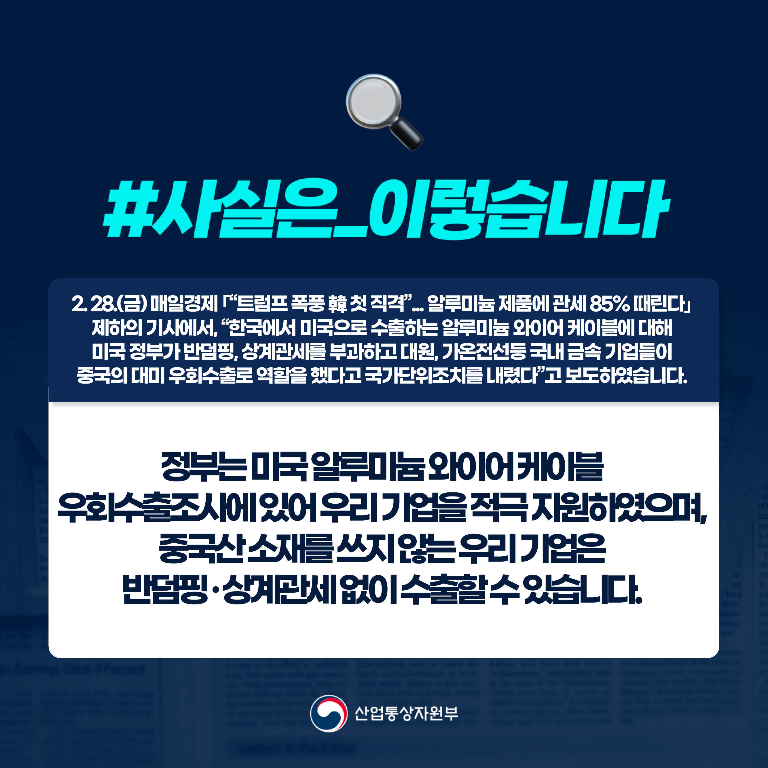 사실은 이렇습니다.

2. 28.(금) 매일경제 ｢“트럼프 폭풍 韓 첫 직격”... 알루미늄 제품에 관세 85% 때린다｣ 
제하의 기사에서, “한국에서 미국으로 수출하는 알루미늄 와이어 케이블에 대해 
미국 정부가 반덤핑, 상계관세를 부과하고 대원, 가온전선등 국내 금속 기업들이 
중국의 대미 우회수출로 역할을 했다고 국가단위조치를 내렸다”고 보도하였습니다.


정부는 미국 알루미늄 와이어 케이블 
우회수출조사에 있어 우리 기업을 적극 지원하였으며, 
중국산 소재를 쓰지 않는 우리 기업은 
반덤핑 · 상계관세 없이 수출할 수 있습니다.

산업통상자원부

