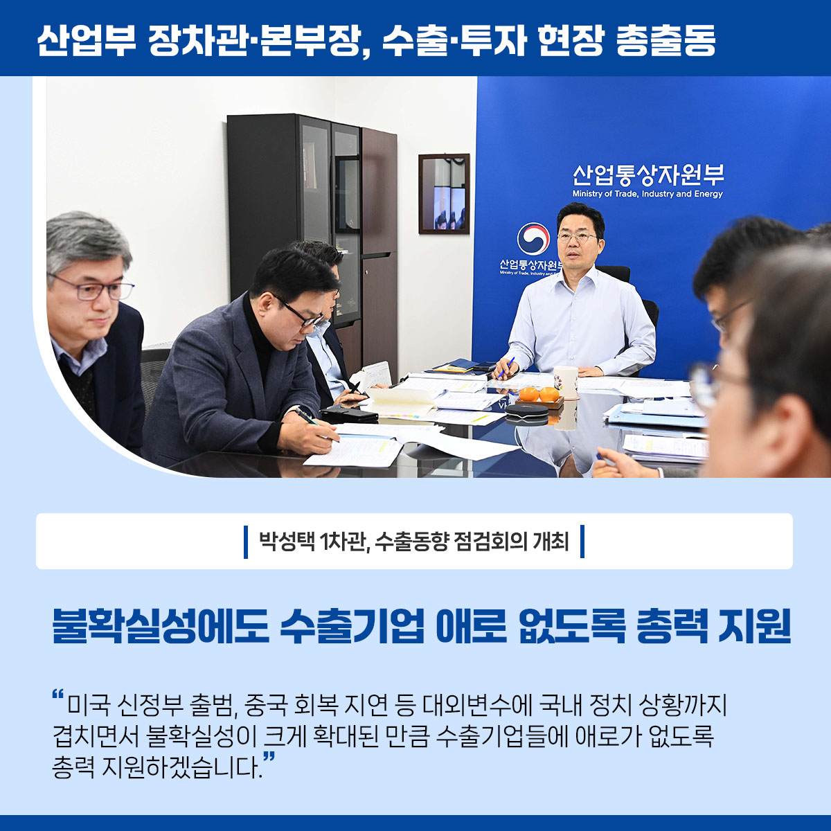 산업부 장차관･본부장, 수출·투자 현장 총출동


박성택 1차관, 수출동향 점검회의 개최

불확실성에 수출기업 애로 없도록 총력 지원

“미국 신정부 출범, 중국 회복 지연 등 대외변수에 최근 국내 정치 상황까지 겹치면서 불확실성이 크게 확대된 만큼 수출기업들에 애로가 없도록 총력 지원하겠습니다.”
