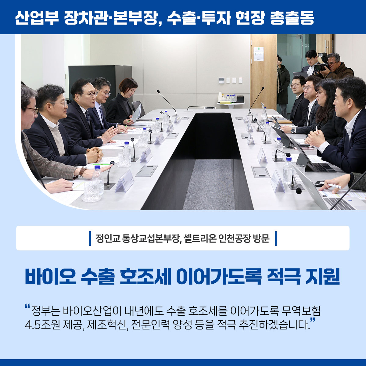 산업부 장차관･본부장, 수출·투자 현장 총출동


정인교 통상교섭본부장, 셀트리온 인천공장 방문

바이오 수출 호조세 이어가도록 적극 지원


“정부는 바이오산업이 내년에도 수출 호조세를 이어가도록 바이오 무역보험 4.5조원 제공, 바이오 제조혁신, 전문인력 양성 등을 적극 추진하겠습니다.”