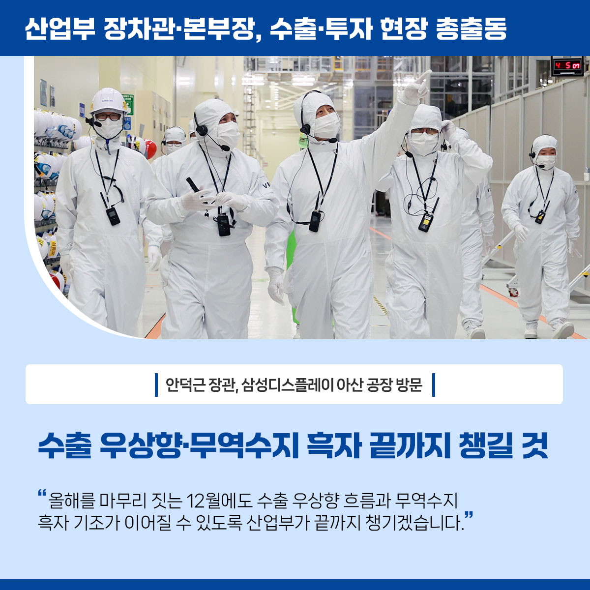 산업부 장차관･본부장, 수출·투자 현장 총출동


안덕근 장관, 삼성디스플레이 아산 공장 방문

수출 우상향‧무역수지 흑자 끝까지 챙길 것

“올해를 마무리 짓는 12월에도 수출 우상향 흐름과 무역수지 흑자 기조가 이어질 수 있도록 산업부가 끝까지 챙기겠습니다.”