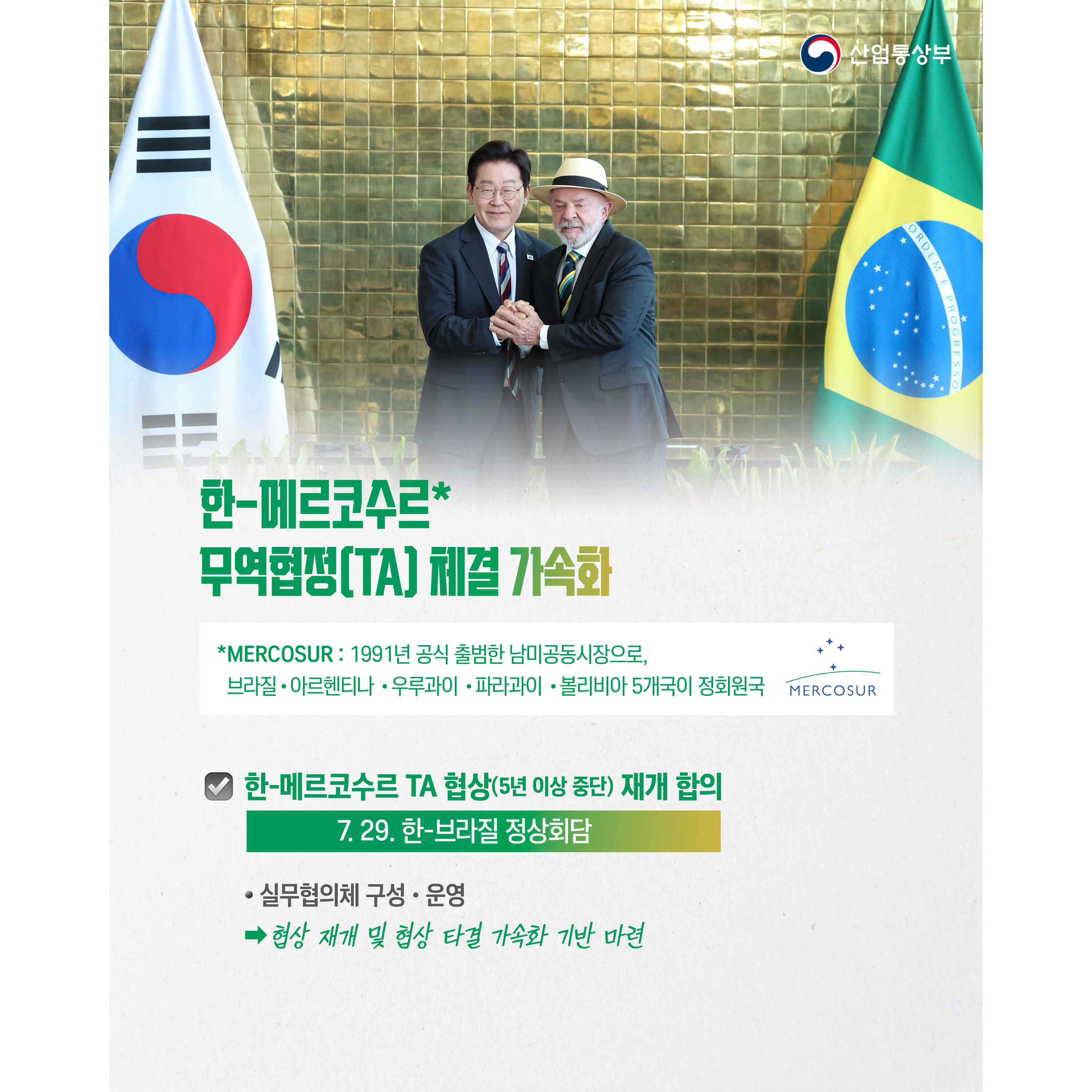 산업통상부

한-메르코수르* 무역협정(TA) 체결 가속화
* MERCOSUR: 1991년 공식 출범한 남미공동시장으로, 브라질‧아르헨티나‧우루과이‧파라과이‧볼리비아 5개국이 정회원국.  


√ 한-메르코수르 TA 협상(5년 이상 중단) 재개 합의(7. 29. 한-브라질 정상회담)
- 실무협의체 구성‧운영 ⇒ 협상 재개 및 협상 타결 가속화 기반 마련

