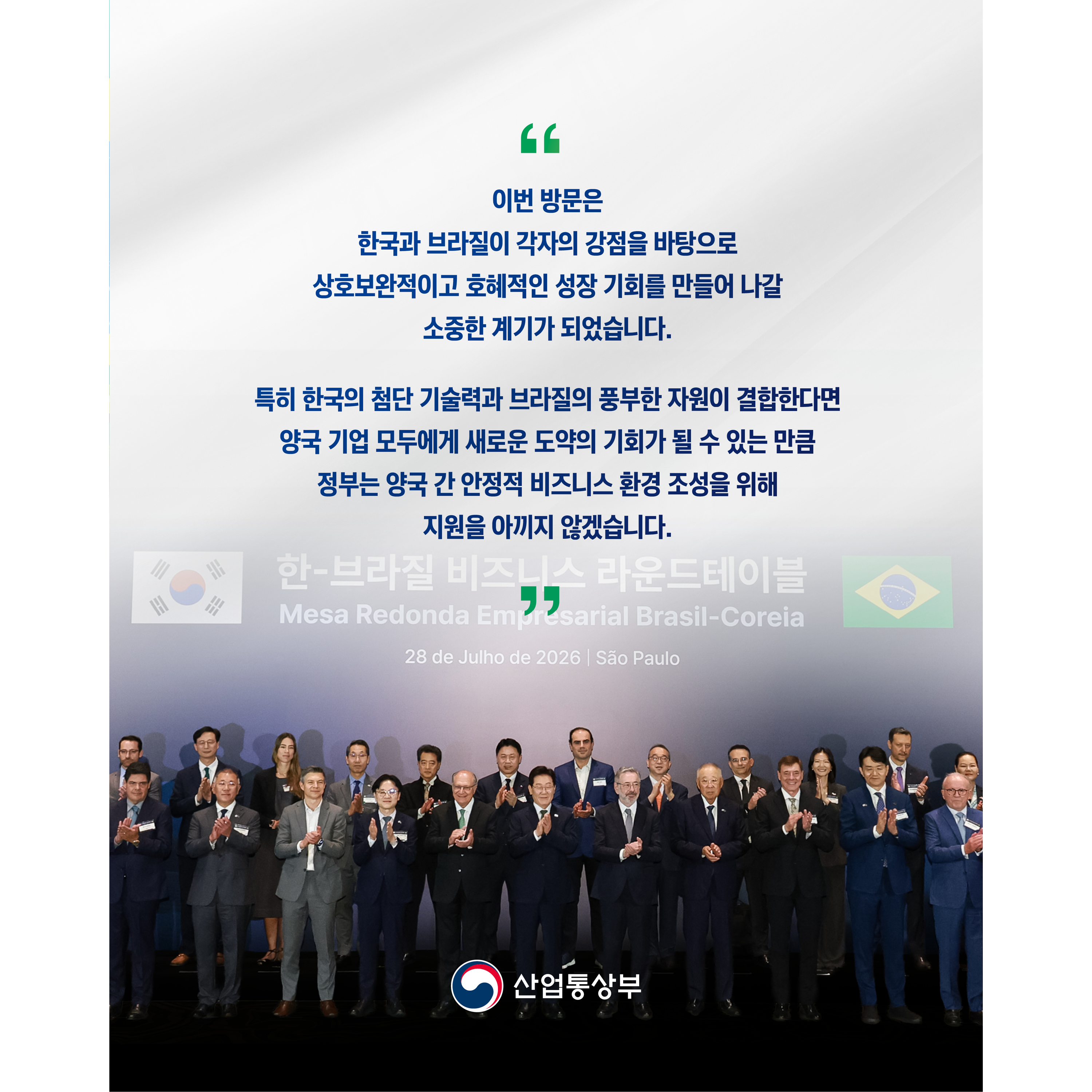 
“이번 방문은 한국과 브라질이 각자의 강점을 바탕으로 상호보완적이고 호혜적인 성장 기회를 만들어 나갈 소중한 계기가 되었습니다.


특히 한국의 첨단 기술력과 브라질의 풍부한 자원이 결합한다면 양국 기업 모두에게 새로운 도약의 기회가 될 수 있는 만큼 정부는 양국 간 안정적 비즈니스 환경 조성을 위해 지원을 아끼지 않겠습니다.”

산업통상부