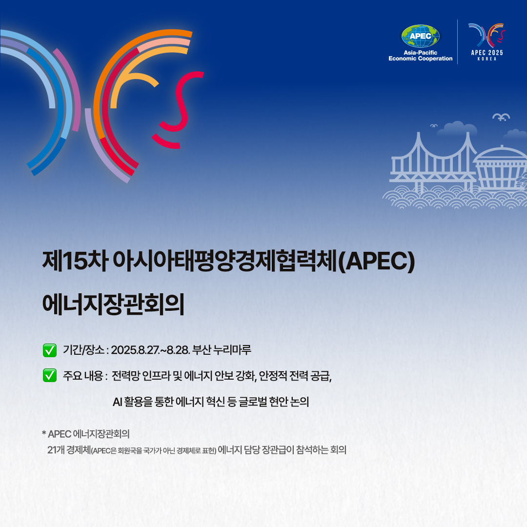 제16차 청정에너지 장관회의 및 제10차 미션 이노베이션 장관회의

√ 기간/장소 : 2025.8.25.~8.27. 부산 벡스코
√ 주제 : 번영하는 미래를 위한 역동적인 협력(Energizing Cooperation for a Prosperous Future)
√ 주요 내용 : 전력전환, 미래연료, 산업탈산소화 및 에너지효율, 에너지와 AI 등 4개 주제에 대한 민관 협력 방안 모색

* 청정에너지 장관회의
청정에너지 보급‧확산 가속화를 위해 미국 에너지부 장관 주도로 발족(27개국과 유럽연합 집행위원회(EC) 참여)

** 미션 이노베이션 장관회의
청정에너지 연구개발 투자확대와 기술혁신을 목표로 출범한 글로벌 다자협의체(23개국과 EC 참여)
