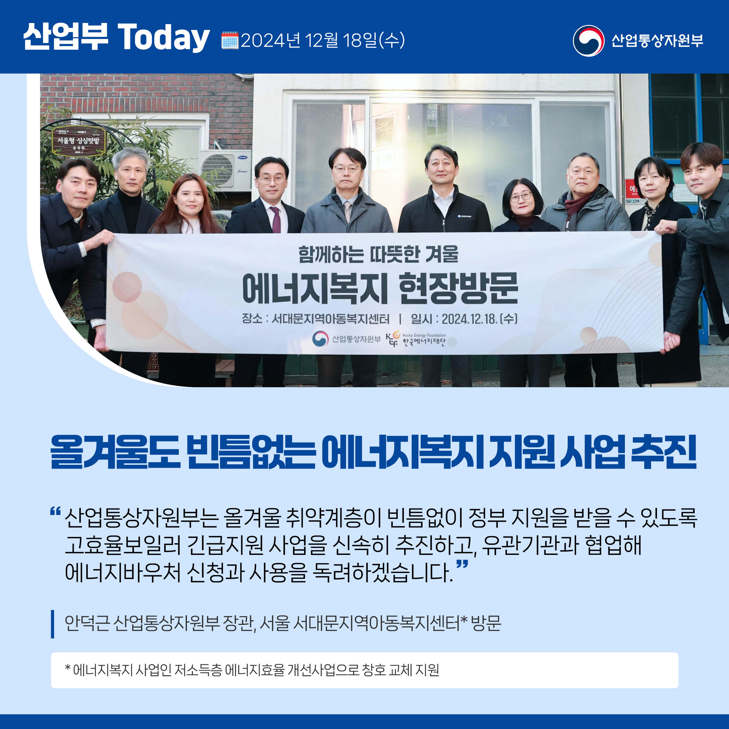 
산업부 Today 2024년 12월 18일(수) 산업통상자원부

올겨울도 빈틈없는 에너지복지 지원 사업 추진

“산업통상자원부는 올겨울 취약계층이 빈틈없이 정부 지원을 받을 수 있도록 고효율보일러 긴급지원 사업을 신속히 추진하고, 유관기관과 협업해 
에너지바우처 신청과 사용을 독려하겠습니다.”

안덕근 산업통상자원부 장관, 서울 서대문지역아동복지센터* 방문

* 에너지복지 사업인 저소득층 에너지효율 개선사업으로 창호 교체 지원

