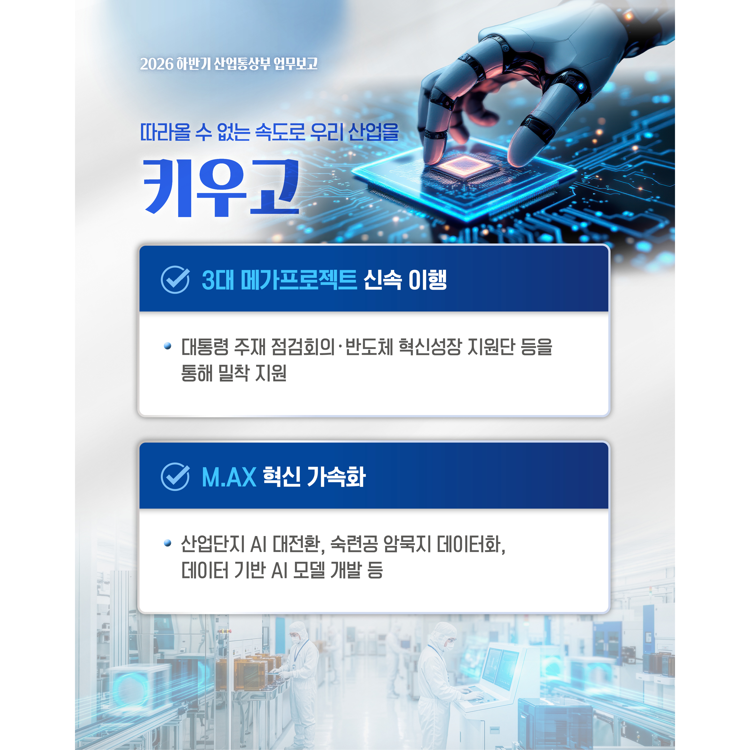산업통상부 하반기 업무 계획

따라올 수 없는 속도로 우리 산업을
키우고


√ 3대 메가프로젝트 신속 이행
- 대통령 주재 점검회의‧반도체 혁신성장 지원단 등을 통해 밀착 지원

√ M.AX 혁신 가속화
- 산업단지 AI 대전환, 숙련공 암묵지 데이터화, 데이터 기반 AI 모델 개발 등
