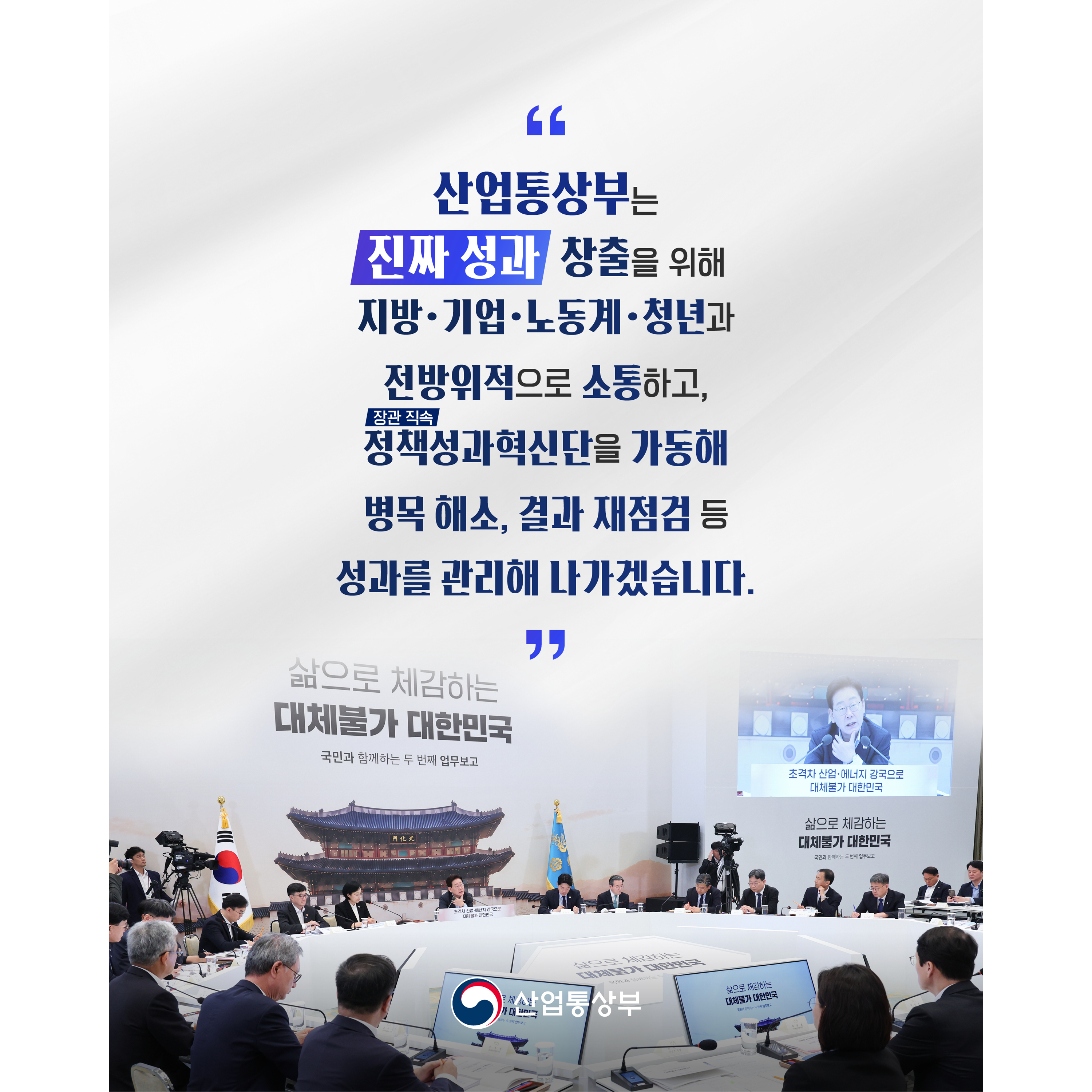 

산업통상부는 ‘진짜 성과’를 위해 지방‧기업‧노동계‧청년과 전방위적으로 소통하고,
정책성과혁신단(장관 직속)을 가동해 병목 해소, 결과 재점검 등 성과를 관리해 나가겠습니다.

산업통상부
