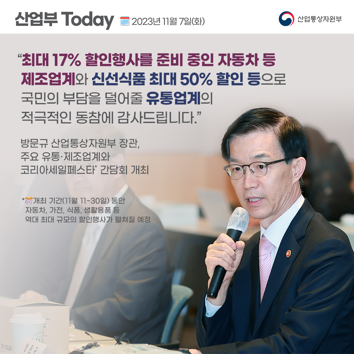 산업부 Today 2023년 11월 7일(화) 산업통상자원부
"최대 17% 할인행사를 준비 중인 자동차 등 제조업계와 신선식품 최대 50% 할인 등으로 국민의 부담을 덜어줄 유통업계의 적극적인 동참에 감사드립니다."
방문규 산업통상자원부 장관, 주요 유통·제조업계와 코리아세일페스타' 간담회 개최
*개최 기간(11월 11~30일) 동안 자동차, 가전, 식품, 생활용품 등 역대 최대 규모의 할인행사가 펼쳐질 예정
