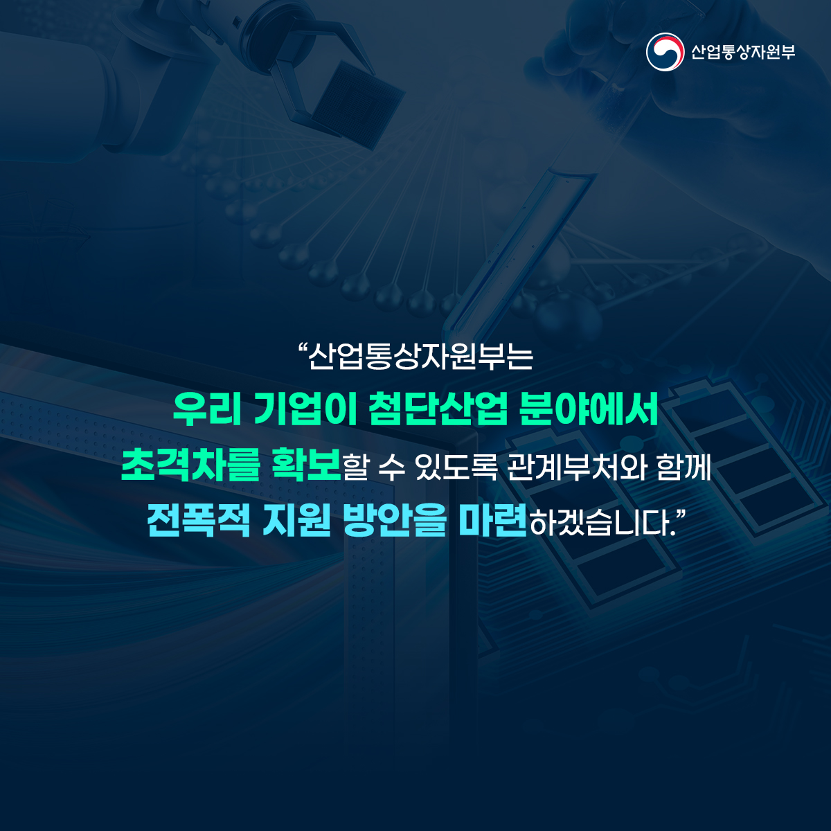 산업통상자원부
“산업통상자원부는 우리 기업이 첨단산업 분야에서 초격차를 확보할 수 있도록 관계부처와 함께 전폭적 지원 방안을 마련하겠습니다.”