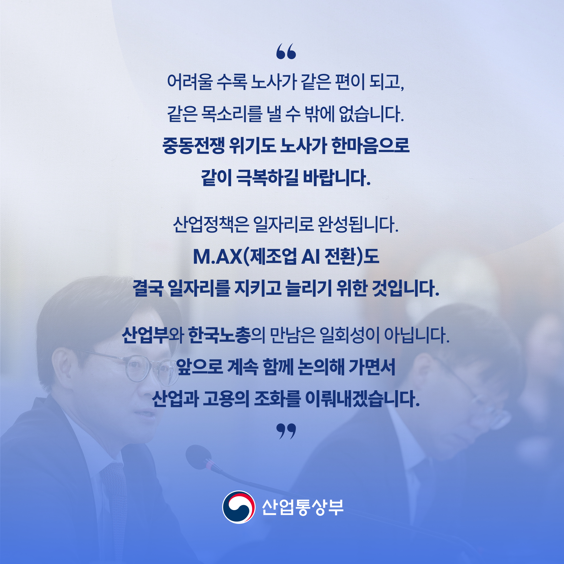 “어려울 수록 노사가 같은 편이 되고, 같은 목소리를 낼 수 밖에 없습니다.

중동전쟁 위기도 노사가 한마음으로 같이 극복하길 바랍니다.



산업정책은 일자리로 완성됩니다.

M.AX(제조업 AI 전환)도 결국 일자리를 지키고 늘리기 위한 것입니다.



산업부와 한국노총의 만남은 일회성이 아닙니다.

앞으로 계속 함께 논의해 가면서 산업과 고용의 조화를 이뤄내겠습니다.”

산업통상부