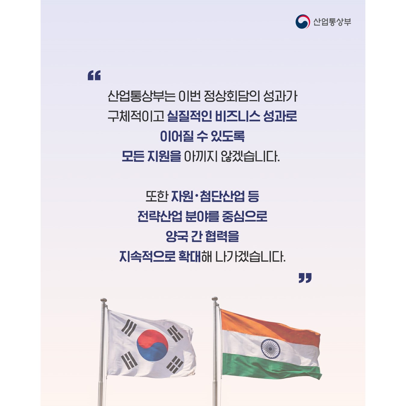 “산업통상부는 이번 정상회담의 성과가 구체적이고 실질적인 비즈니스 성과로 이어질 수 있도록 모든 지원을 아끼지 않겠습니다.

또한 자원‧첨단산업 등 전략산업 분야를 중심으로 양국 간 협력을 지속적으로 확대해 나가겠습니다.”