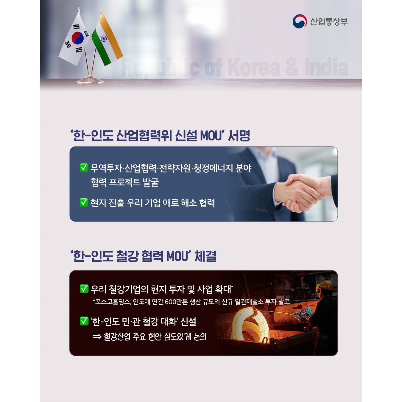 √ ‘한-인도 산업협력위 신설 MOU’ 서명
무역투자‧산업협력‧전략자원‧청정에너지 분야 협력 프로젝트 발굴
현지 진출 우리 기업 애로 해소 협력

√ ‘한-인도 철강 협력 MOU’ 체결
우리 철강기업의 현지 투자 및 사업 확대*
* 포스코홀딩스, 인도에 연간 600만톤 생산 규모의 신규 일관제철소 투자 발표
‘한-인도 민‧관 철강 대화’ 신설 ⇒ 철강산업 주요 현안 심도있게 논의