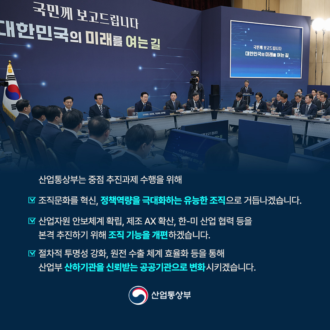산업통상부는 중점 추진과제 수행을 위해 조직문화를 혁신, 정책역량을 극대화하는 유능한 조직으로 거듭나겠습니다.

또 산업자원 안보체계 확립, 제조 AX 확산, 한-미 산업 협력 등을 본격 추진하기 위해 조직 기능을 개편하겠습니다.

아울러 절차적 투명성 강화, 원전 수출 체계 효율화 등을 통해 산업부 산하기관을 신뢰받는 공공기관으로 변화시키겠습니다.