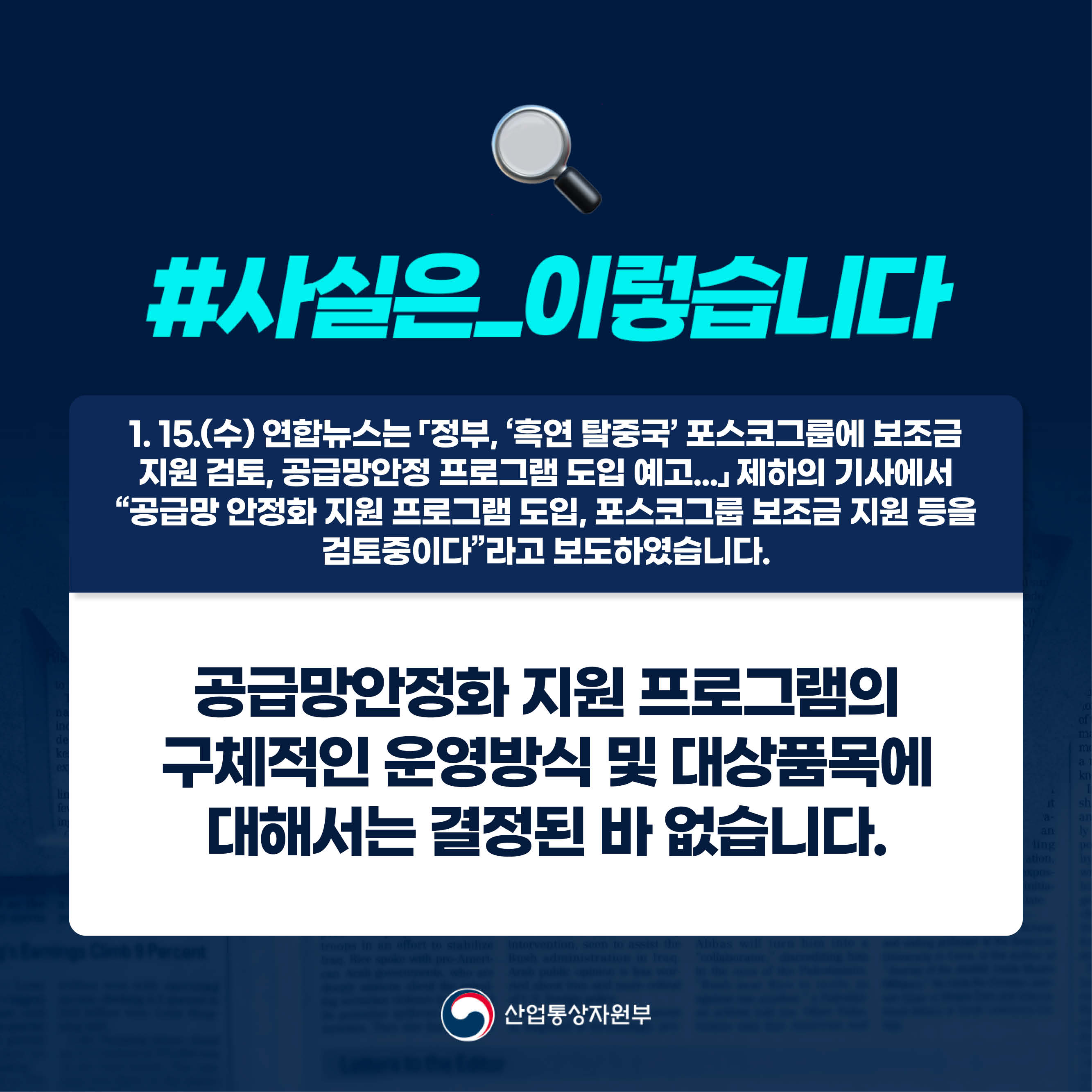 #사실은_이렇습니다

1. 15.(수) 연합뉴스는 「정부, ‘흑연 탈중국’ 포스코그룹에 보조금 지원 검토, 공급망안정 프로그램 도입 예고...」 제하의 기사에서 “공급망 안정화 지원 프로그램 도입, 포스코그룹 보조금 지원 등을 검토중이다”라고 보도하였습니다.

공급망안정화 지원 프로그램의 구체적인 운영방식 및 대상품목에 대해서는 결정된 바 없습니다.

산업통상자원부