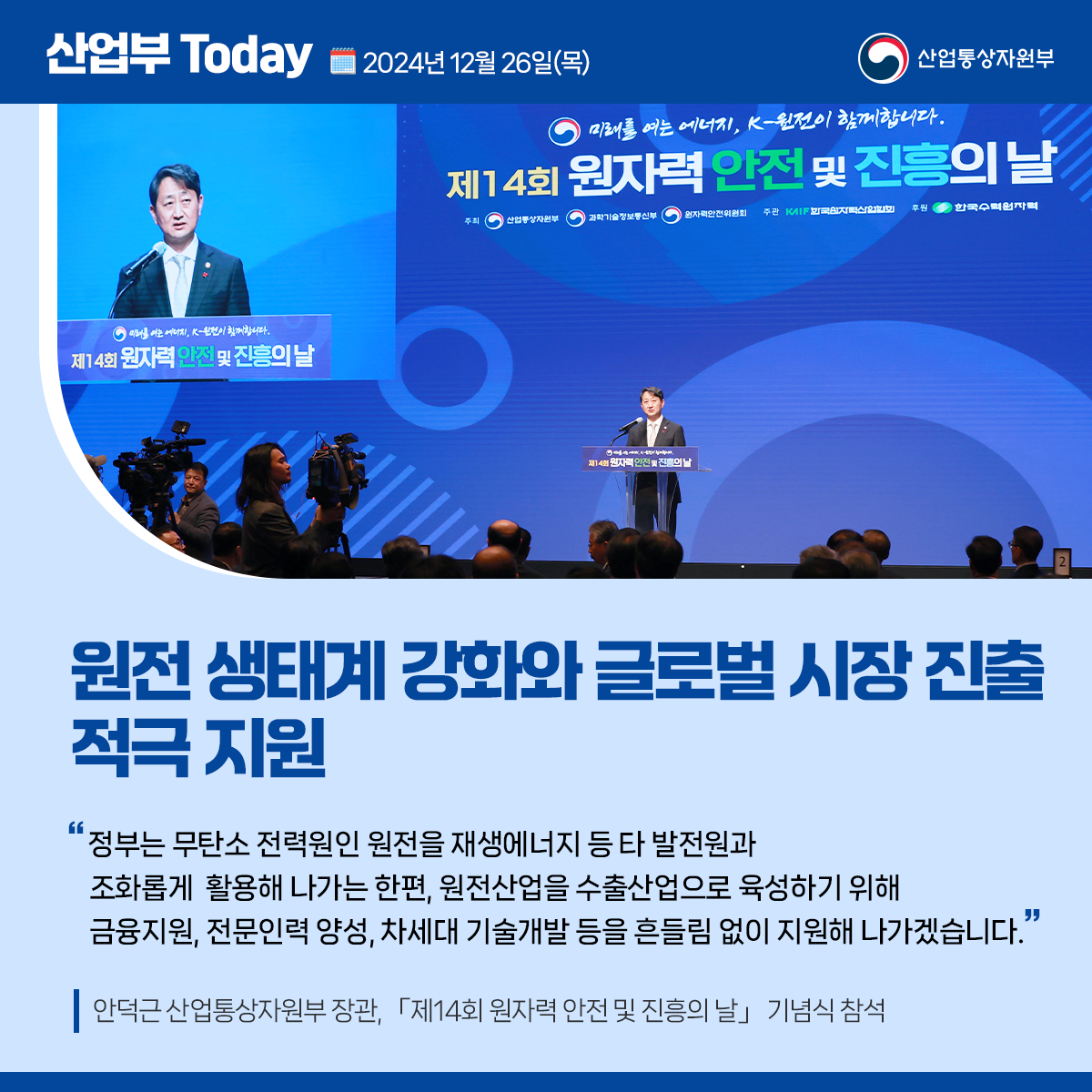 산업부 Today 2024년 12월 26일(목) 산업통상자원부


원전 생태계 강화와 글로벌 시장 진출 적극 지원

“정부는 무탄소 전력원인 원전을 재생에너지 등 타 발전원과 조화롭게 활용해 나가는 한편, 원전산업을 수출산업으로 육성하기 위해 금융지원, 전문인력 양성, 차세대 기술개발 등을 흔들림 없이 지원해 나가겠습니다.”

안덕근 산업통상자원부 장관, 「제14회 원자력 안전 및 진흥의 날」 기념식 참석