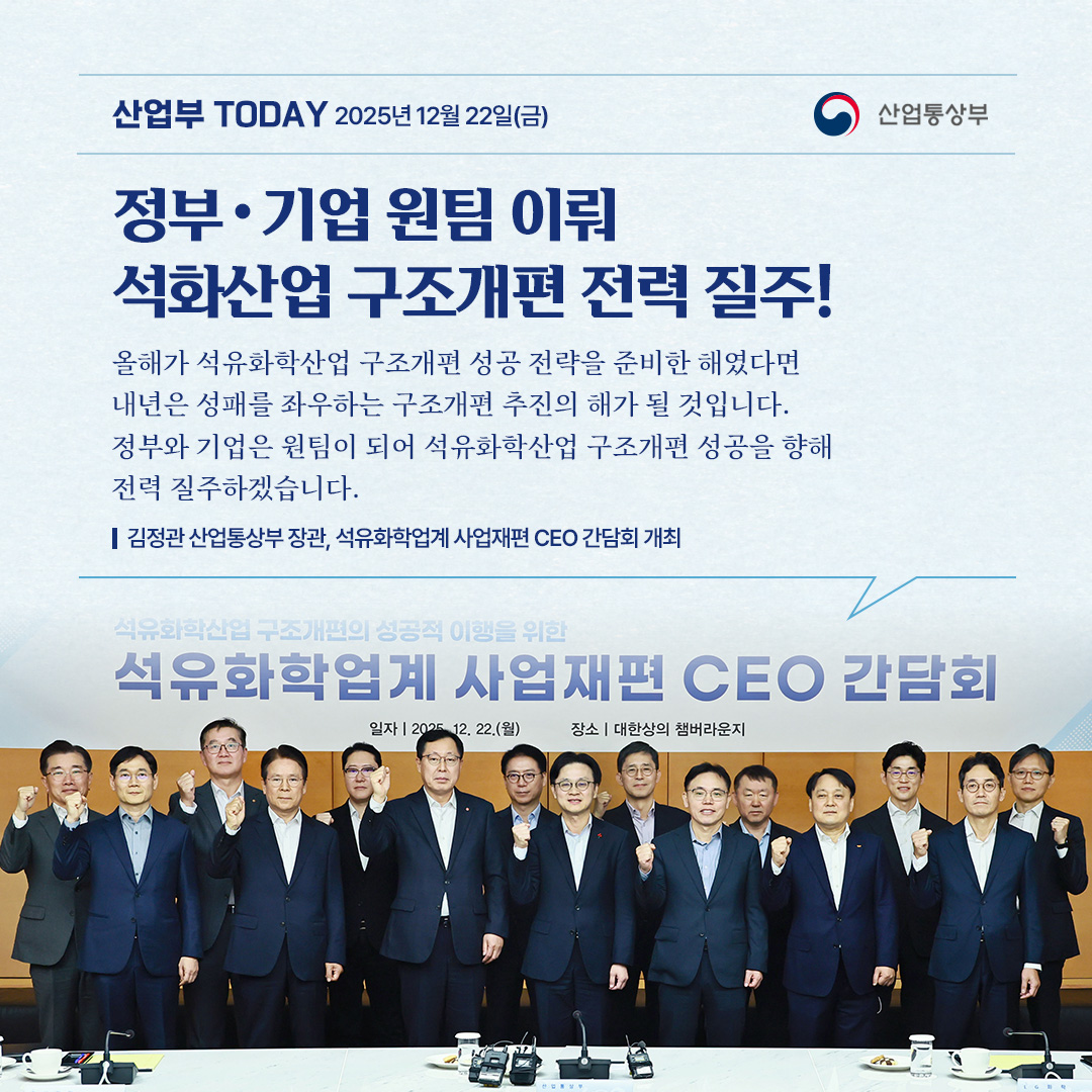 [정부‧기업 원팀 이뤄 석화산업 구조개편 전력 질주!]

“올해가 석유화학산업 구조개편 성공 전략을 준비한 해였다면 내년은 성패를 좌우하는 구조개편 추진의 해가 될 것입니다. 정부와 기업은 원팀이 되어 석유화학산업 구조개편 성공을 향해 전력 질주하겠습니다.”

김정관 산업통상부 장관, 석유화학업계 사업재편 CEO 간담회 개최