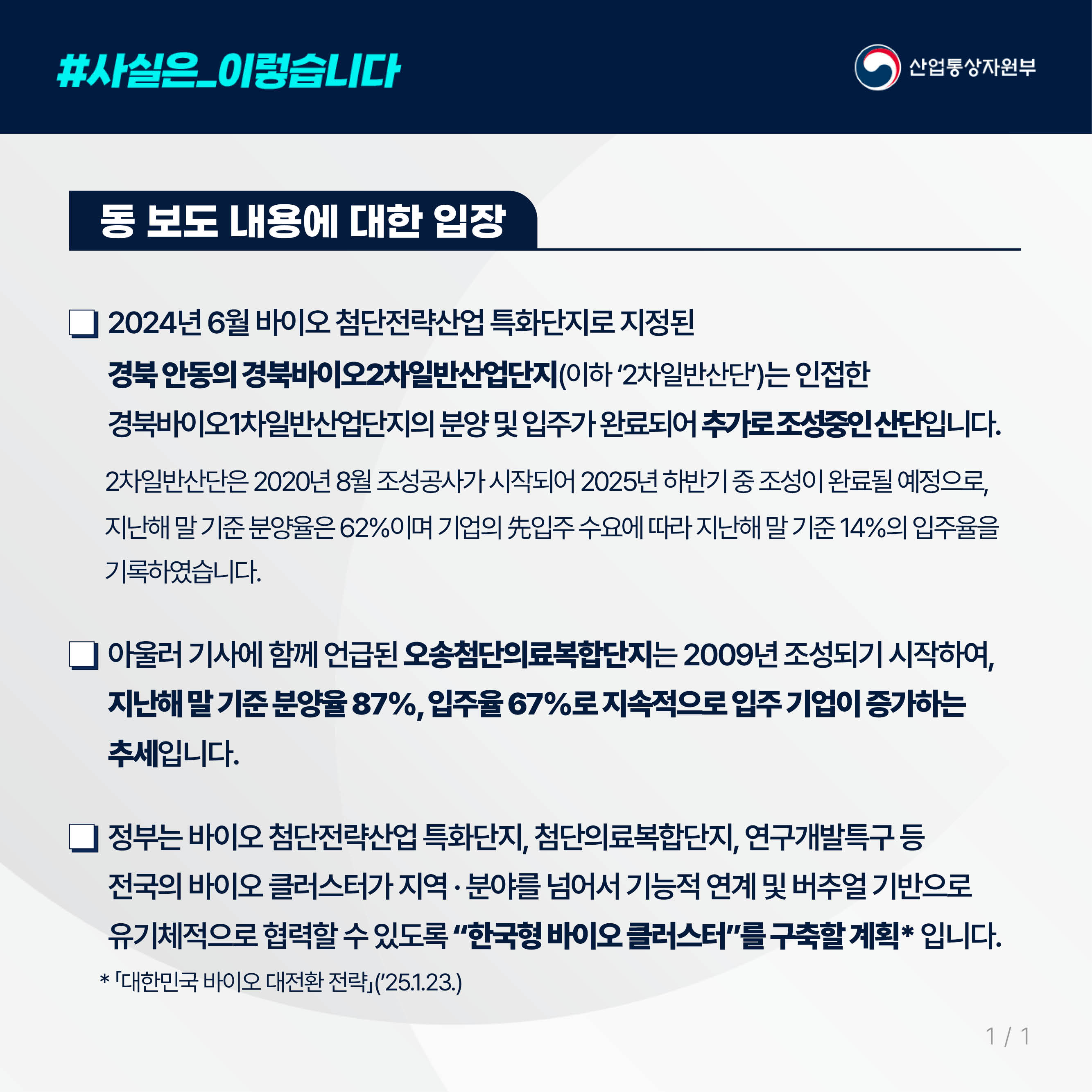 사실은 이렇습니다. 산업통상자원부

동 보도 내용에 대한 입장

2024년 6월 바이오 첨단전략산업 특화단지로 지정된 
경북 안동의 경북바이오2차일반산업단지(이하 ‘2차일반산단’)는 인접한 
경북바이오1차일반산업단지의 분양 및 입주가 완료되어 추가로 조성중인 산단입니다.

2차일반산단은 2020년 8월 조성공사가 시작되어 2025년 하반기 중 조성이 완료될 예정으로, 
지난해 말 기준 분양율은 62%이며 기업의 先입주 수요에 따라 지난해 말 기준 14%의 입주율을 기록하였습니다.

아울러 기사에 함께 언급된 오송첨단의료복합단지는 2009년 조성되기 시작하여, 지난해 말 기준 분양율 87%, 입주율 67%로 지속적으로 입주 기업이 증가하는 
추세입니다.

정부는 바이오 첨단전략산업 특화단지, 첨단의료복합단지, 연구개발특구 등 
전국의 바이오 클러스터가 지역 · 분야를 넘어서 기능적 연계 및 버추얼 기반으로 
유기체적으로 협력할 수 있도록 “한국형 바이오 클러스터”를 구축할 계획* 입니다.
 * 「대한민국 바이오 대전환 전략」(’25.1.23.)
