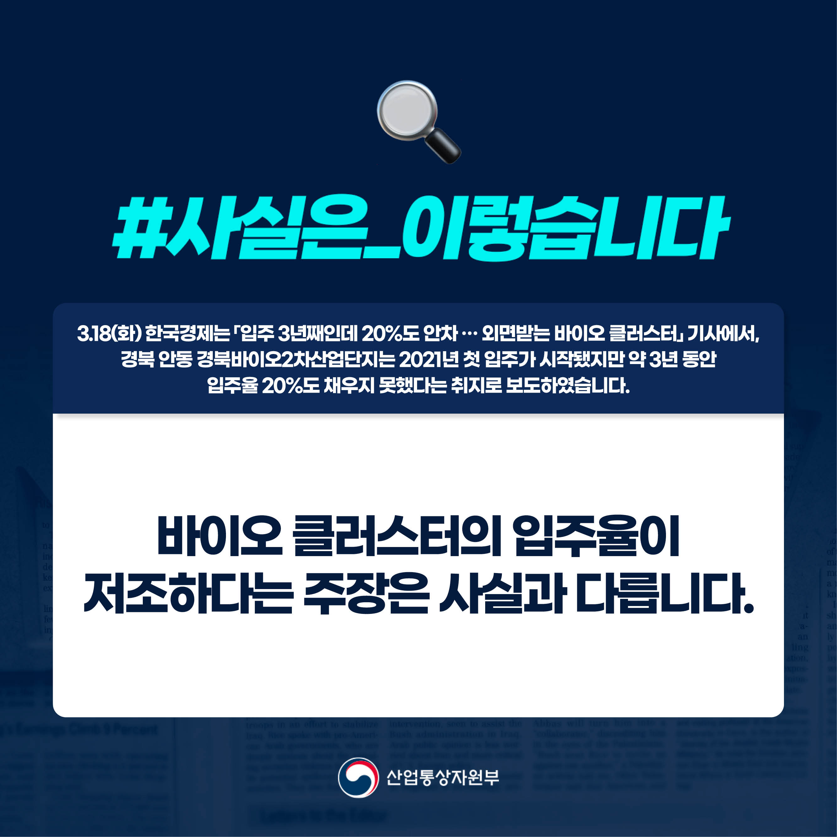 사실은 이렇습니다.

3.18(화) 한국경제는 「입주 3년째인데 20%도 안차 … 외면받는 바이오 클러스터」 기사에서, 
경북 안동 경북바이오2차산업단지는 2021년 첫 입주가 시작됐지만 약 3년 동안 
입주율 20%도 채우지 못했다는 취지로 보도하였습니다.

바이오 클러스터의 입주율이 
저조하다는 주장은 사실과 다릅니다.

산업통상자원부