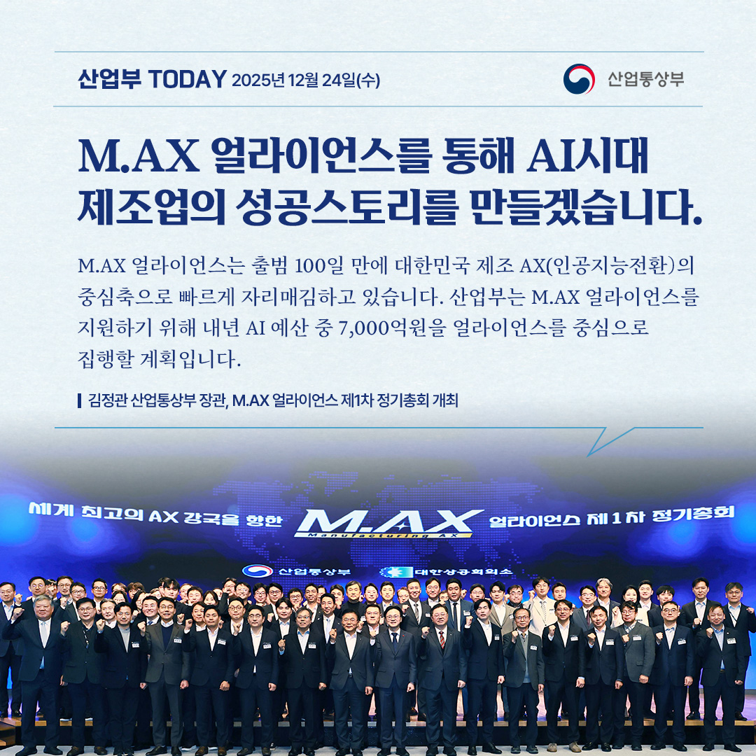 M.AX얼라이언스를 통해 AI시대 제조업의 성공스토리를 만들겠습니다.

“M.AX 얼라이언스는 출범 100일 만에 대한민국 제조 AX(인공지능전환)의
중심축으로 빠르게 자리매김하고 있습니다. 산업부는 M.AX 얼라이언스를
지원하기 위해 내년 AI 예산 중 7,000억원을 얼라이언스를 중심으로
집행할 계획입니다.”

김정관 산업통상부 장관, M.AX 얼라이언스 제1차 정기총회 개최