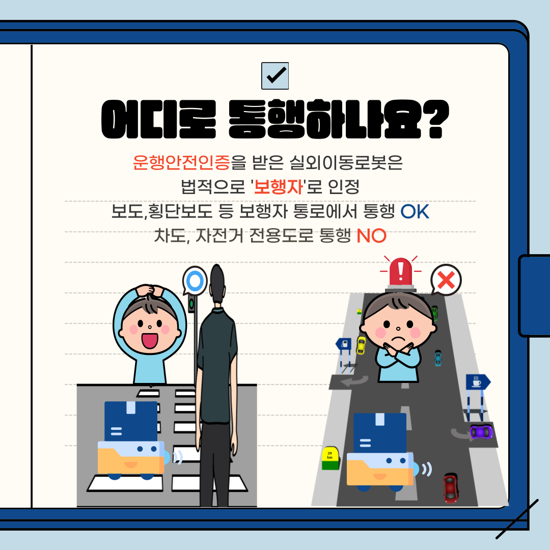 어디로 동행하나요?
운행안전인증을 받은 실외이동로봇은
법적으로 '보행자'로 인정 보도, 횡단보도 등 보행자 통로에서 통행 OK 차도, 자전거 전용도로 통행 NO
