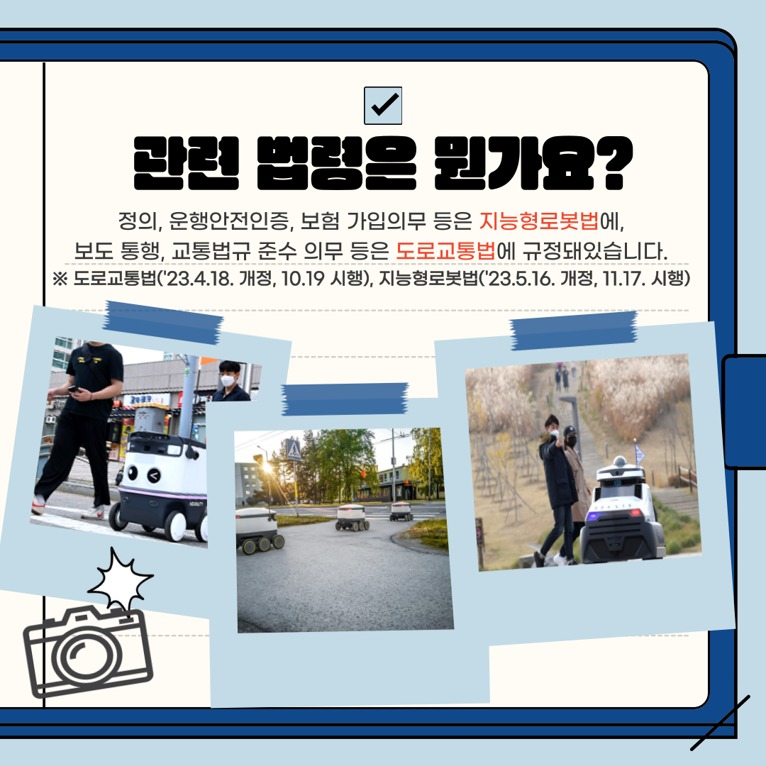 관련 법령은 뭔가요?
정의, 운행안전인증, 보험 가입의무 등은 지능형로봇법에, 보도 통행, 교통법규 준수 의무 등은 도로교통법에 규정돼있습니다. ※ 도로교통법('23.4.18. 개정, 10.19 시행), 지능형로봇법('23.5.16. 개정, 11.17. 시행)
