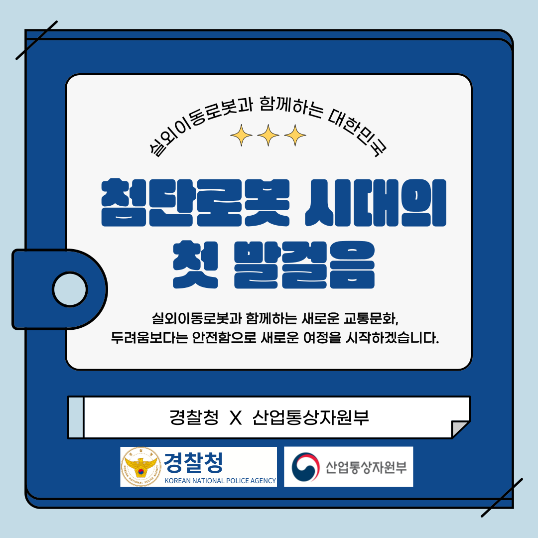 실외이동로봇과 함께하는 대한민국
첨단로봇 시대의 첫 발걸음
실외이동로봇과 함께하는 새로운 교통문화, 두려움보다는 안전함으로 새로운 여정을 시작하겠습니다.
경찰청 X 산업통상자원부
경찰청
산업통상자원부
