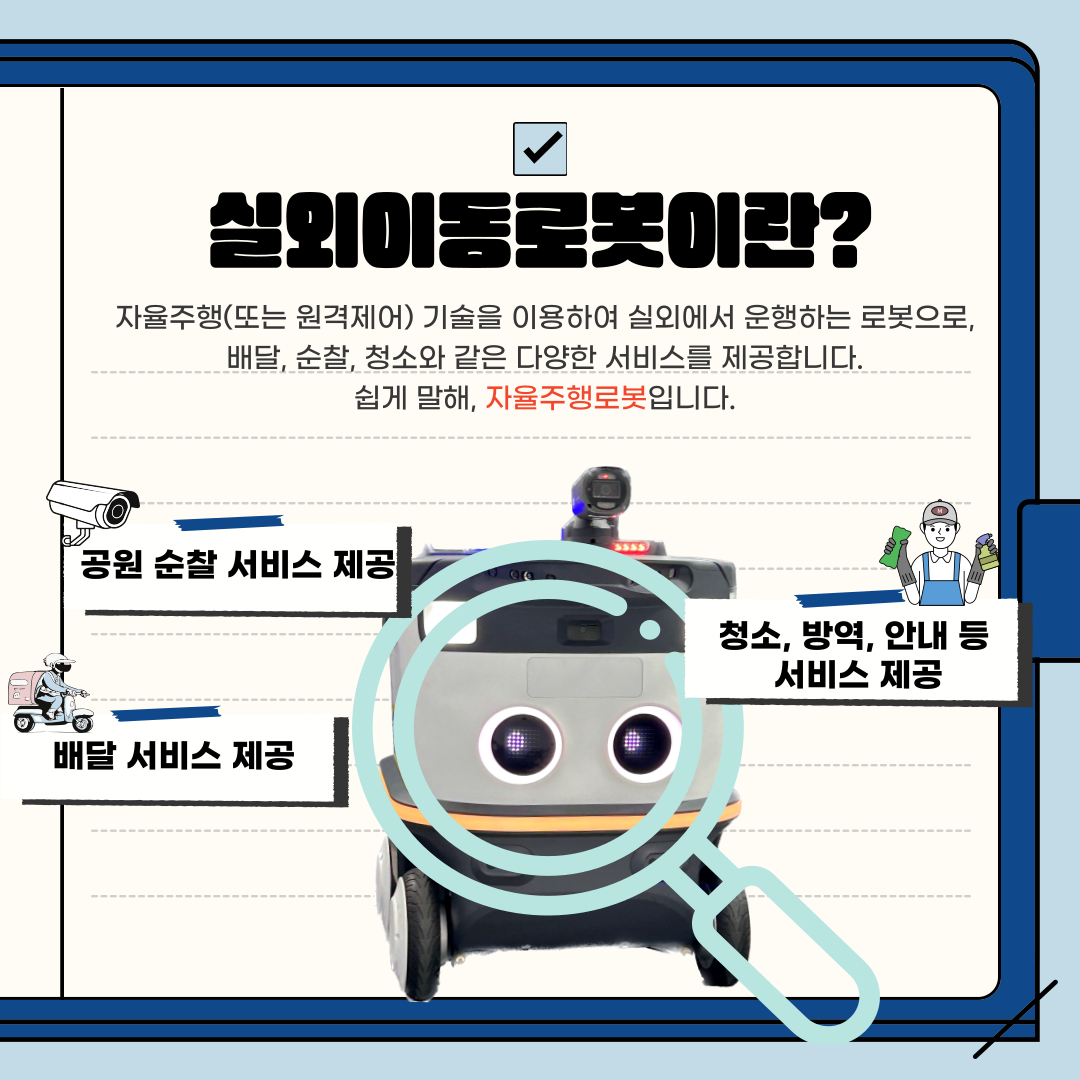 실외이동로봇이란?
자율주행(또는 원격제어) 기술을 이용하여 실외에서 운행하는 로봇으로, 배달, 순찰, 청소와 같은 다양한 서비스를 제공합니다. 쉽게 말해, 자율주행로봇입니다.
공원 순찰 서비스 제공
청소, 방역, 안내 등 서비스 제공
배달 서비스 제공