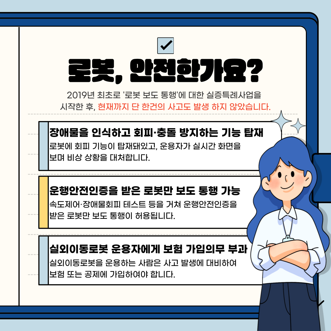 로봇, 안전한가요?
2019년 최초로 '로봇 보도 통행'에 대한 실증특례사업을 시작한 후, 현재까지 단 한건의 사고도 발생 하지 않았습니다.
장애물을 인식하고 회피·충돌 방지하는 기능 탑재 로봇에 회피 기능이 탑재돼있고, 운용자가 실시간 화면을 보며 비상 상황을 대처합니다.
운행안전인증을 받은 로봇만 보도 통행 가능 속도제어·장애물회피 테스트 등을 거쳐 운행안전인증을 받은 로봇만 보도 통행이 허용됩니다.
실외이동로봇 운용자에게 보험 가입의무 부과
실외이동로봇을 운용하는 사람은 사고 발생에 대비하여 보험 또는 공제에 가입하여야 합니다.