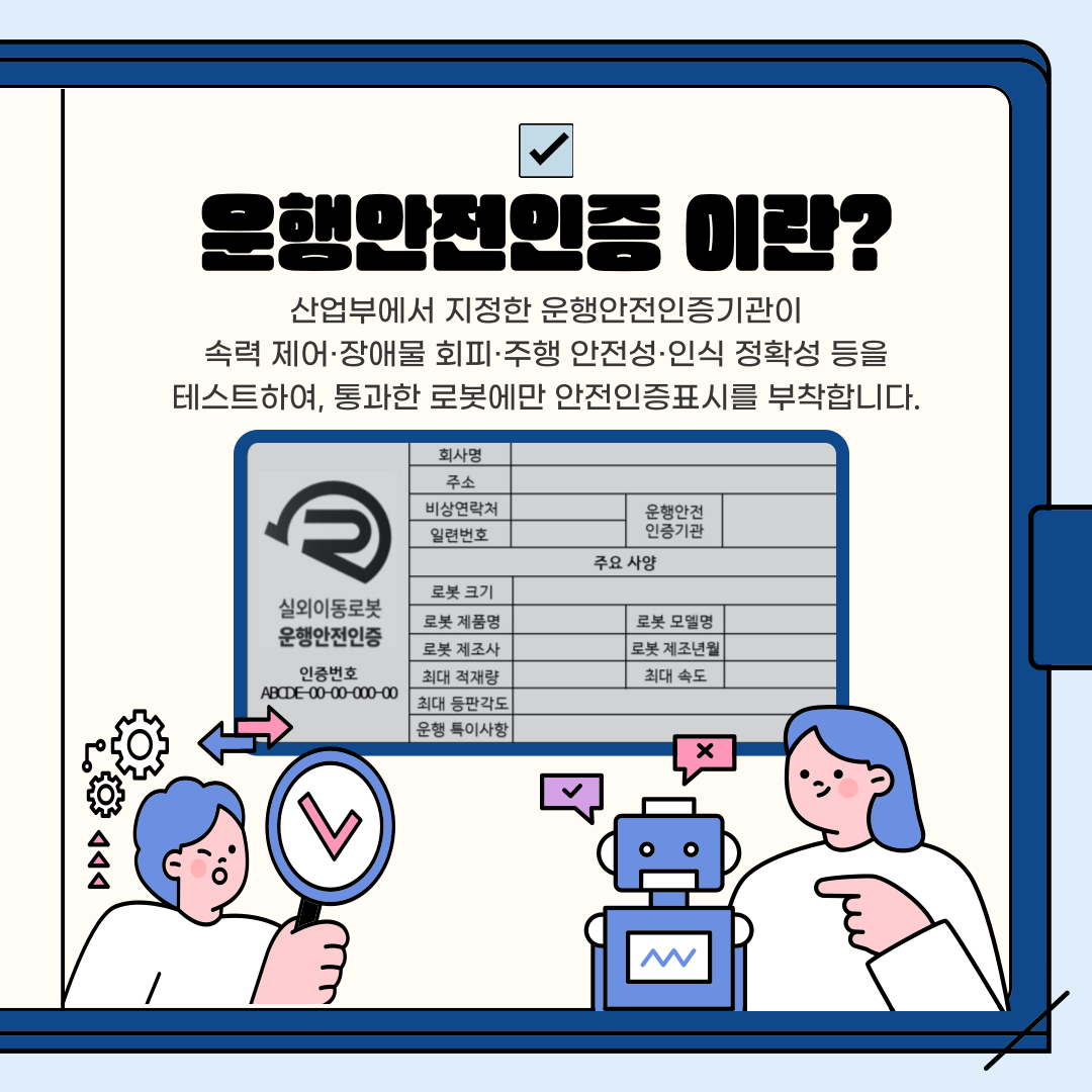 은행안전인증 이란?
산업부에서 지정한 운행안전인증기관이 속력 제어·장애물 회피·주행 안전성·인식 정확성 등을 테스트하여, 통과한 로봇에만 안전인증표시를 부착합니다.
