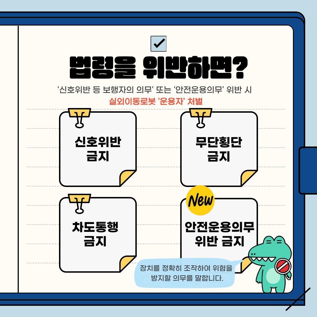 법령을 위반하면?
'신호위반 등 보행자의 의무' 또는 '안전운용의무' 위반 시
실외이동로봇 '운용자' 처벌
신호위반 금지
무단횡단 금지
차도통행 금지
New안전운용의무 위반 금지
장치를 정확히 조작하여 위험을 방지할 의무를 말합니다.