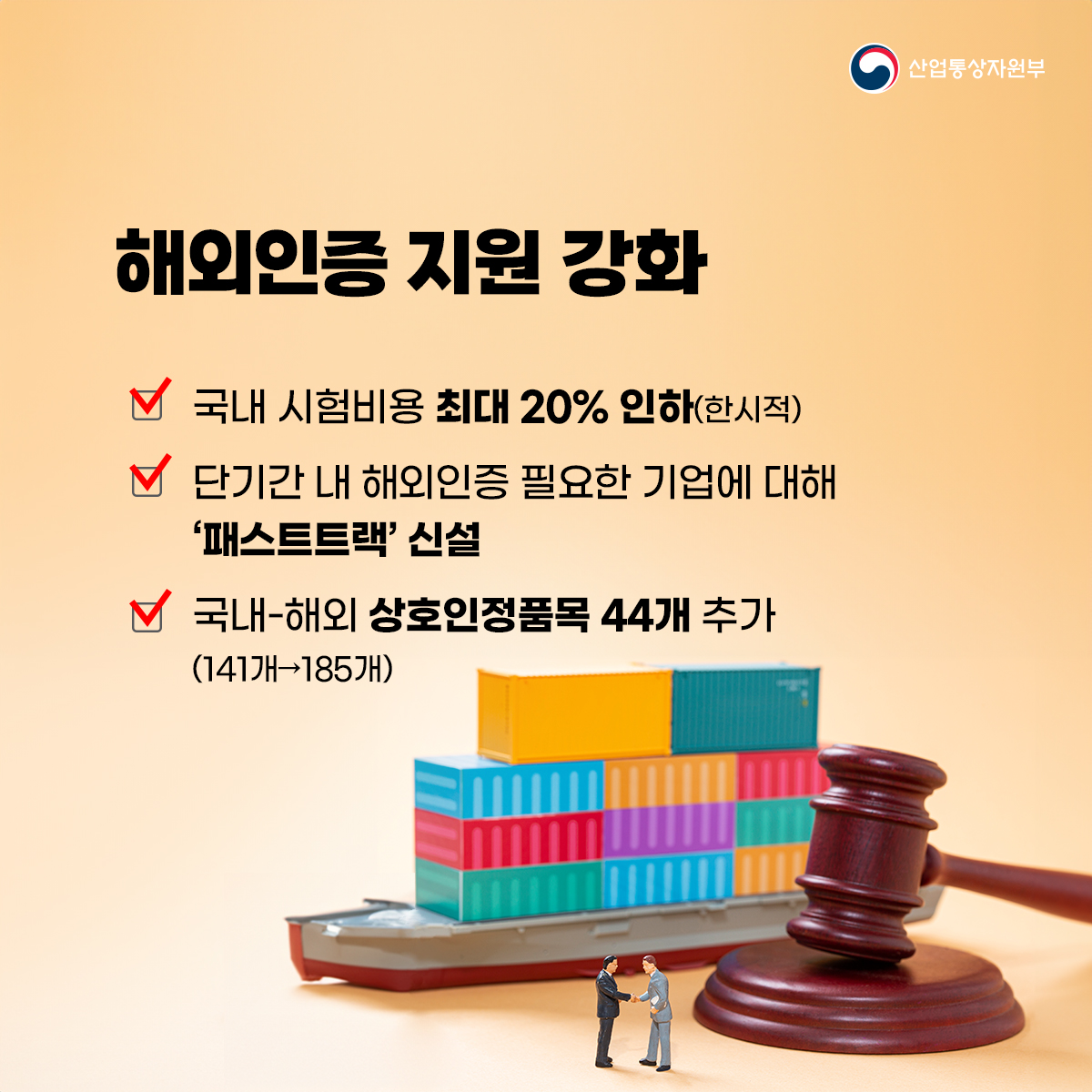 산업통상자원부
해외인증 지원 강화
국내 시험비용 최대 20% 인하(한시적)
단기간 내 해외인증 필요한 기업에 대해 '패스트트랙' 신설
국내-해외 상호인정품목 44개 추가 (141개 185개)
