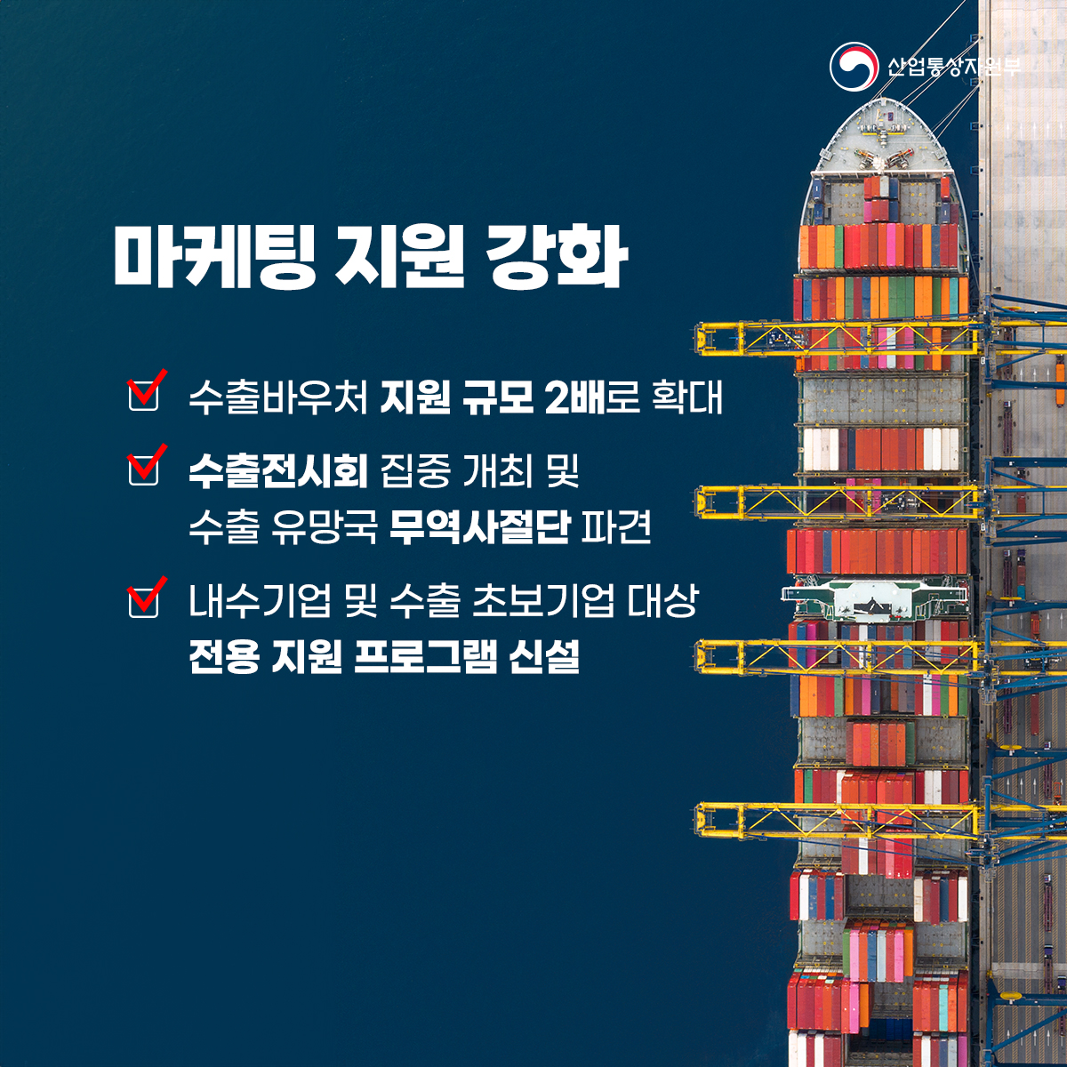 산업통상자원부
마케팅 지원 강화
수출바우처 지원 규모 2배로 확대
수출전시회 집중 개최 및 수출 유망국 무역사절단 파견
내수기업 및 수출 초보기업 대상 전용 지원 프로그램 신설