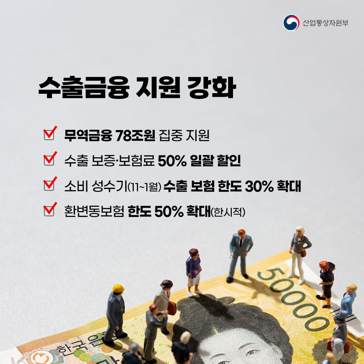 산업통상자원부
수출금융 지원 강화
무역금융 78조원 집중 지원
수출 보증보험료 50% 일괄 할인
소비 성수기(11~1월) 수출 보험 한도 30% 확대
환변동보험 한도 50% 확대(한시적)